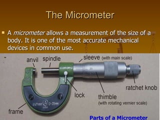The Micrometer A  micrometer  allows a measurement of the size of a body. It is one of the most accurate mechanical devices in common use. Parts of a Micrometer 