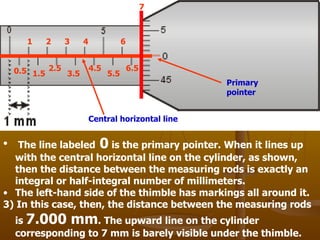 The line labeled  0  is the primary pointer. When it lines up with the central horizontal line on the cylinder, as shown, then the distance between the measuring rods is exactly an integral or half-integral number of millimeters. The left-hand side of the thimble has markings all around it.  3) In this case, then, the distance between the measuring rods is  7.000 mm . The upward line on the cylinder corresponding to 7 mm is barely visible under the thimble.  Primary pointer Central horizontal line 1 2 3 4 6 7 0.5 1.5 2.5 3.5 4.5 5.5 6.5 