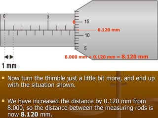 Now turn the thimble just a little bit more, and end up with the situation shown. We have increased the distance by 0.120 mm from 8.000, so the distance between the measuring rods is now  8.120  mm.  8 0.120 mm 8.000 mm + 0.120 mm =  8.120 mm 