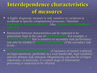 Interdependence characteristics of measures   A highly diagnostic measure is only sensitive to variations in workload in specific computational processes. Therefore  diagnosticity restricts sensitivity . Also,  diagnosticity presupposes selectivity .  Interaction between characteristics can be expected to be particularly high in the case of  secondary tasks . For example, a  diagnostic measure  that is sensitive to secondary-task performance can only be reliable if  primary-task intrusion  of the secondary task is low.  The most desirable characteristics  of measures of mental workload are high sensitivity, preferably in a wide bandwidth, high reliability and low primary task intrusion. Diagnosticity can also be of major importance, in particular, if a certain stage of information processing is suspected to be affected.   