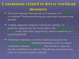 Conclusions related to driver workload measures   The most important characteristic of a measure is its  sensitivity  to workload. Workload reflecting the individual reaction to task demand.  A highly diagnostic measure is selectively sensitive, in particular, diagnosticity has strong links to the  multiple-resource theory  ,on the other hand, diagnosticity restricts sensitivity to a certain bandwidth Of primary importance in mental workload research is the  region of performance . Optimal performance with low mental workload is obtained  in region A2 . Not only driver state, but also the complexity of a task or of the driving environment may cause an increase in mental workload.  