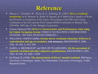 Reference Mayser, C., Piechulla, W., Weiss, K.-E., & König, W. (2003).  Driver workload monitoring . In H. Strasser, K. Kluth, H. Rausch, & H. Bubb (Eds.). Quality of Work and Products in Enterprises of the Future. Proceedings of the 50th-Anniversary Conference of the GfA and the XVII Annual ISOES Conference in Munich, May 07th-09th, 2003 (pp. 41-44). Stuttgart: Ergonomia.  Tatsuru Daimon(1992)  Driver's Characteristics and Performances when using In-Vehicle Navigation System  VEHICLE NAVIGATION  6  INFORMATION SYSTEMS  1992 IEEE 92CH3198-910000-025-1  WILLEM B. VERWEY(2000).  On-line driver workload estimation. EOEects of road situation and age on secondary  task measures,  ERGONOMICS, 2000, VOL. 43, NO. 2, 187± 209 KAREL A. BROOKHUIS* and DICK DE WAARD(2002),  On the assessment of (mental) workload and other subjective qualifications ,  ERGONOMICS, 2002, VOL. 45, NO. 14, 1026 ± 1030 De Waard, D. (1996).  The measurement of drivers' mental workload . PhD thesis, University of Groningen. Haren, The Netherlands: University of Groningen, Traffic Research Centre.   