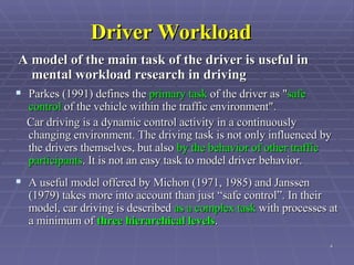 Driver Workload Parkes (1991) defines the  primary task  of the driver as " safe control  of the vehicle within the traffic environment".  Car driving is a dynamic control activity in a continuously changing environment. The driving task is not only influenced by the drivers themselves, but also  by the behavior of other traffic participants . It is not an easy task to model driver behavior.  A useful model offered by Michon (1971, 1985) and Janssen (1979) takes more into account than just “safe control”. In their model, car driving is described  as a complex task  with processes at a minimum of  three hierarchical levels .   A model of the main task of the driver is useful in mental workload research in driving   