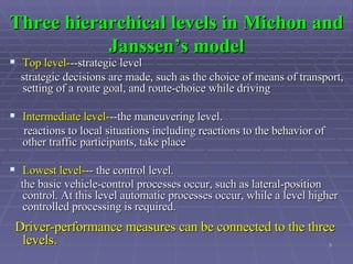 Three hierarchical levels in Michon and Janssen’s model Top level- --strategic level strategic decisions are made, such as the choice of means of transport, setting of a route goal, and route-choice while driving  Intermediate level- --the maneuvering level.  reactions to local situations including reactions to the behavior of other traffic participants, take place  Lowest level- -- the control level. the basic vehicle-control processes occur, such as lateral-position control. At this level automatic processes occur, while a level higher controlled processing is required.   Driver-performance measures can be connected to the three levels. 