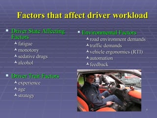 Factors that affect driver workload Driver State Affecting Factors   fatigue  monotony  sedative drugs  alcohol   Driver Trait Factors   experience  age  strategy  Environmental Factors   road environment demands  traffic demands  vehicle ergonomics (RTI)  automation  feedback   