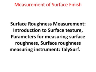 Measurement of Surface Finish
Surface Roughness Measurement:
Introduction to Surface texture,
Parameters for measuring surface
roughness, Surface roughness
measuring instrument: TalySurf.
 