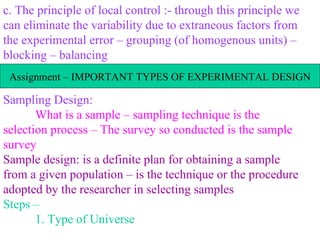 c. The principle of local control :- through this principle we can eliminate the variability due to extraneous factors from the experimental error – grouping (of homogenous units) – blocking – balancing Sampling Design: What is a sample – sampling technique is the selection process – The survey so conducted is the sample survey Sample design: is a definite plan for obtaining a sample from a given population – is the technique or the procedure adopted by the researcher in selecting samples Steps – 1. Type of Universe Assignment – IMPORTANT TYPES OF EXPERIMENTAL DESIGN 