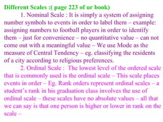 Different Scales :( page 223 of ur book) 1. Nominal Scale : It is simply a system of assigning number symbols to events in order to label them – example: assigning numbers to football players in order to identify them – just for convenience – no quantitative value – can not come out with a meaningful value – We use Mode as the measure of Central Tendency – eg. classifying the residents of a city according to religious preferences.  2. Ordinal Scale :  The lowest level of the ordered scale that is commonly used is the ordinal scale – This scale places events in order – Eg. Rank orders represent ordinal scales – a student’s rank in his graduation class involves the use of ordinal scale – these scales have no absolute values – all that we can say is that one person is higher or lower in rank on the scale –  