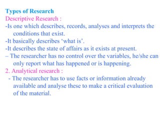 Types of Research Descriptive Research : -Is one which describes, records, analyses and interprets the conditions that exist.  -It basically describes ‘what is’.  -It describes the state of affairs as it exists at present.  –  The researcher has no control over the variables, he/she can only report what has happened or is happening. 2. Analytical research : - The researcher has to use facts or information already available and analyse these to make a critical evaluation of the material. 