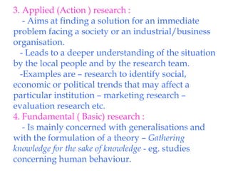 3. Applied (Action ) research : - Aims at finding a solution for an immediate problem facing a society or an industrial/business organisation. - Leads to a deeper understanding of the situation by the local people and by the research team. -Examples are – research to identify social, economic or political trends that may affect a particular institution – marketing research – evaluation research etc. 4. Fundamental ( Basic) research : - Is mainly concerned with generalisations and with the formulation of a theory –  Gathering knowledge for the sake of knowledge  - eg. studies concerning human behaviour. 