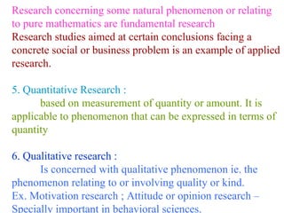 Research concerning some natural phenomenon or relating to pure mathematics are fundamental research Research studies aimed at certain conclusions facing a concrete social or business problem is an example of applied research. 5. Quantitative Research : based on measurement of quantity or amount. It is applicable to phenomenon that can be expressed in terms of quantity 6. Qualitative research : Is concerned with qualitative phenomenon ie. the  phenomenon relating to or involving quality or kind. Ex. Motivation research ; Attitude or opinion research – Specially important in behavioral sciences. 
