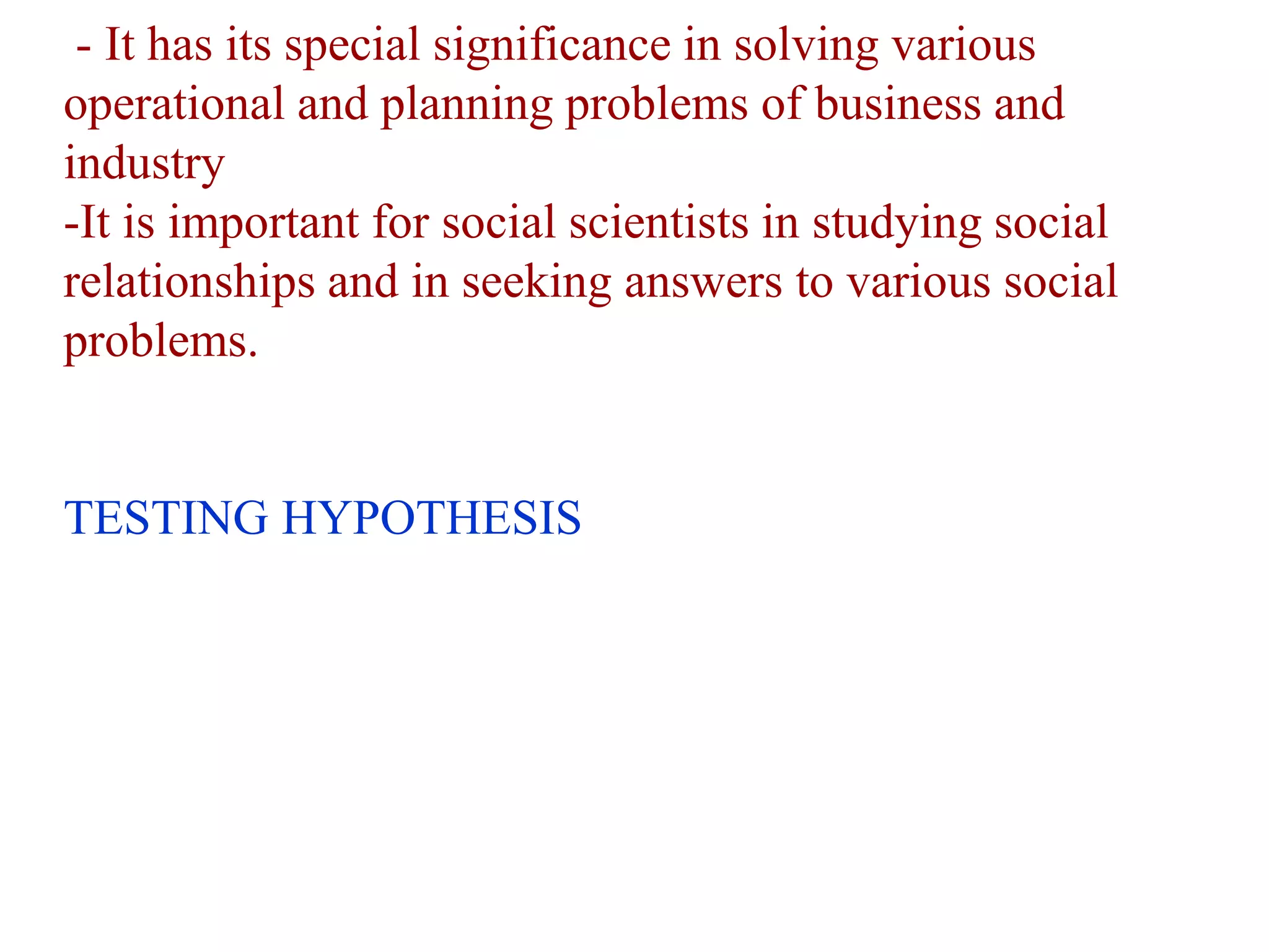 - It has its special significance in solving various
operational and planning problems of business and
industry
-It is important for social scientists in studying social
relationships and in seeking answers to various social
problems.
TESTING HYPOTHESIS
 