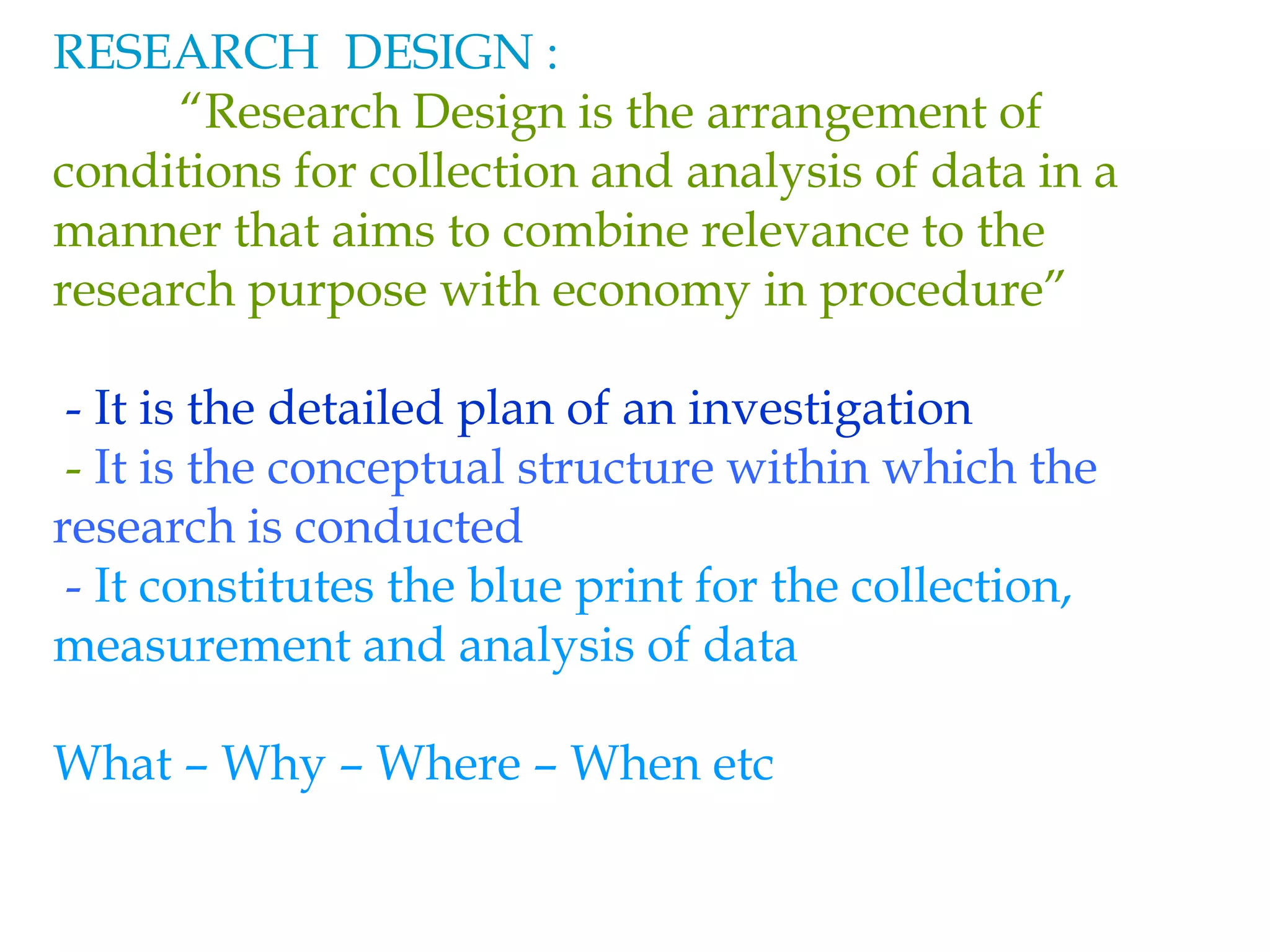 RESEARCH DESIGN :
“Research Design is the arrangement of
conditions for collection and analysis of data in a
manner that aims to combine relevance to the
research purpose with economy in procedure”
- It is the detailed plan of an investigation
- It is the conceptual structure within which the
research is conducted
- It constitutes the blue print for the collection,
measurement and analysis of data
What – Why – Where – When etc
 