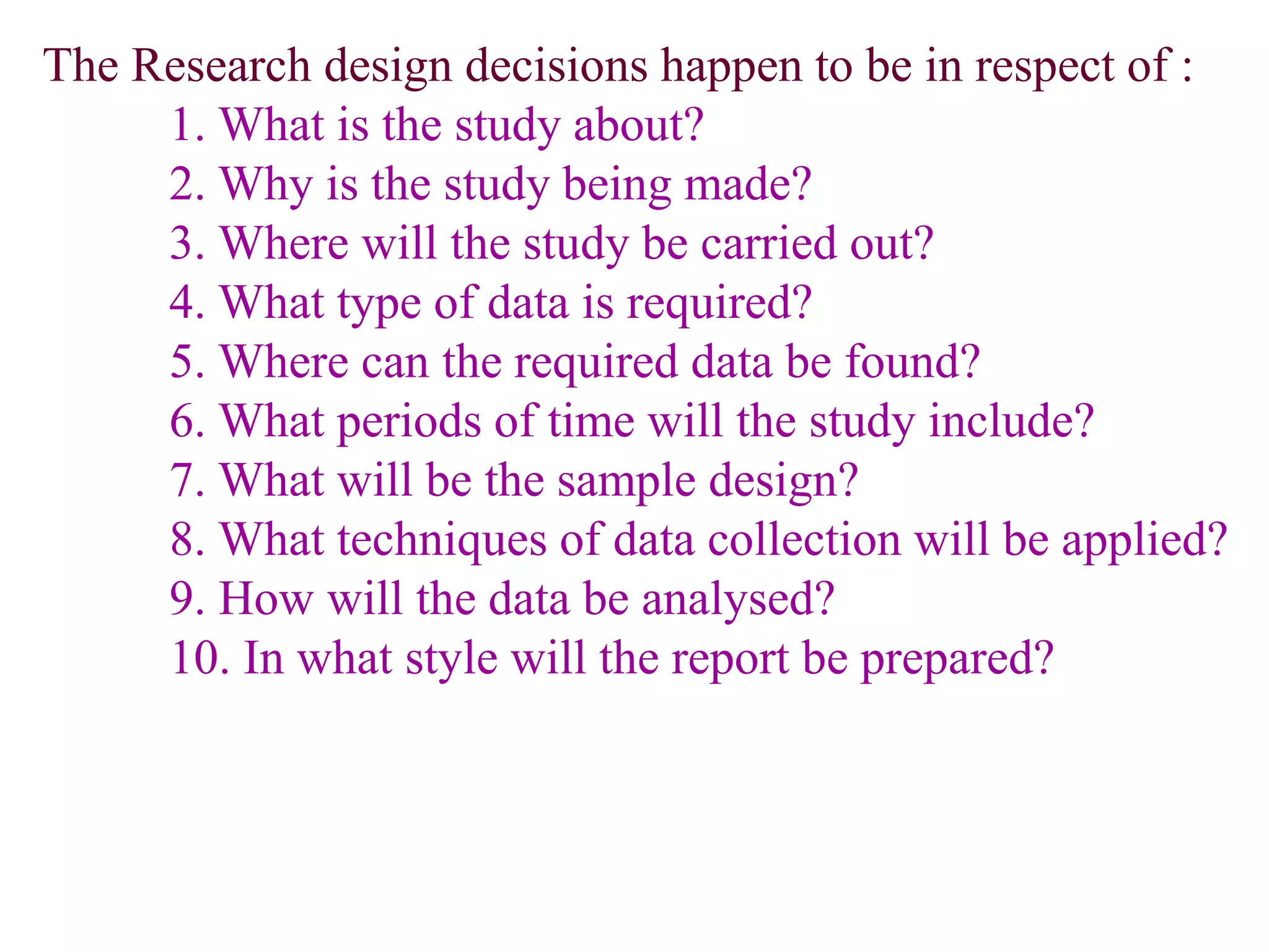 The Research design decisions happen to be in respect of :
1. What is the study about?
2. Why is the study being made?
3. Where will the study be carried out?
4. What type of data is required?
5. Where can the required data be found?
6. What periods of time will the study include?
7. What will be the sample design?
8. What techniques of data collection will be applied?
9. How will the data be analysed?
10. In what style will the report be prepared?
 