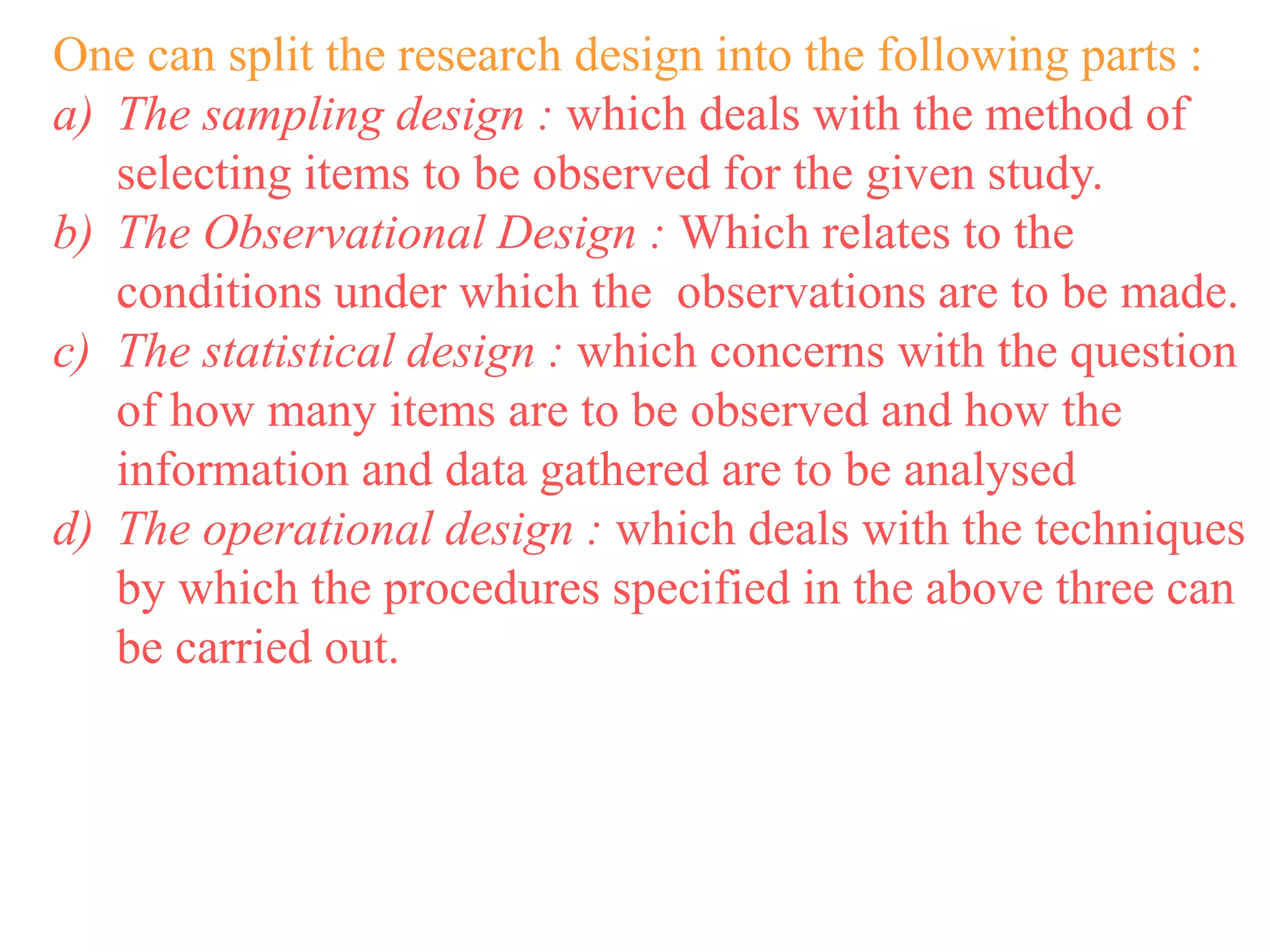 One can split the research design into the following parts :
a) The sampling design : which deals with the method of
selecting items to be observed for the given study.
b) The Observational Design : Which relates to the
conditions under which the observations are to be made.
c) The statistical design : which concerns with the question
of how many items are to be observed and how the
information and data gathered are to be analysed
d) The operational design : which deals with the techniques
by which the procedures specified in the above three can
be carried out.
 