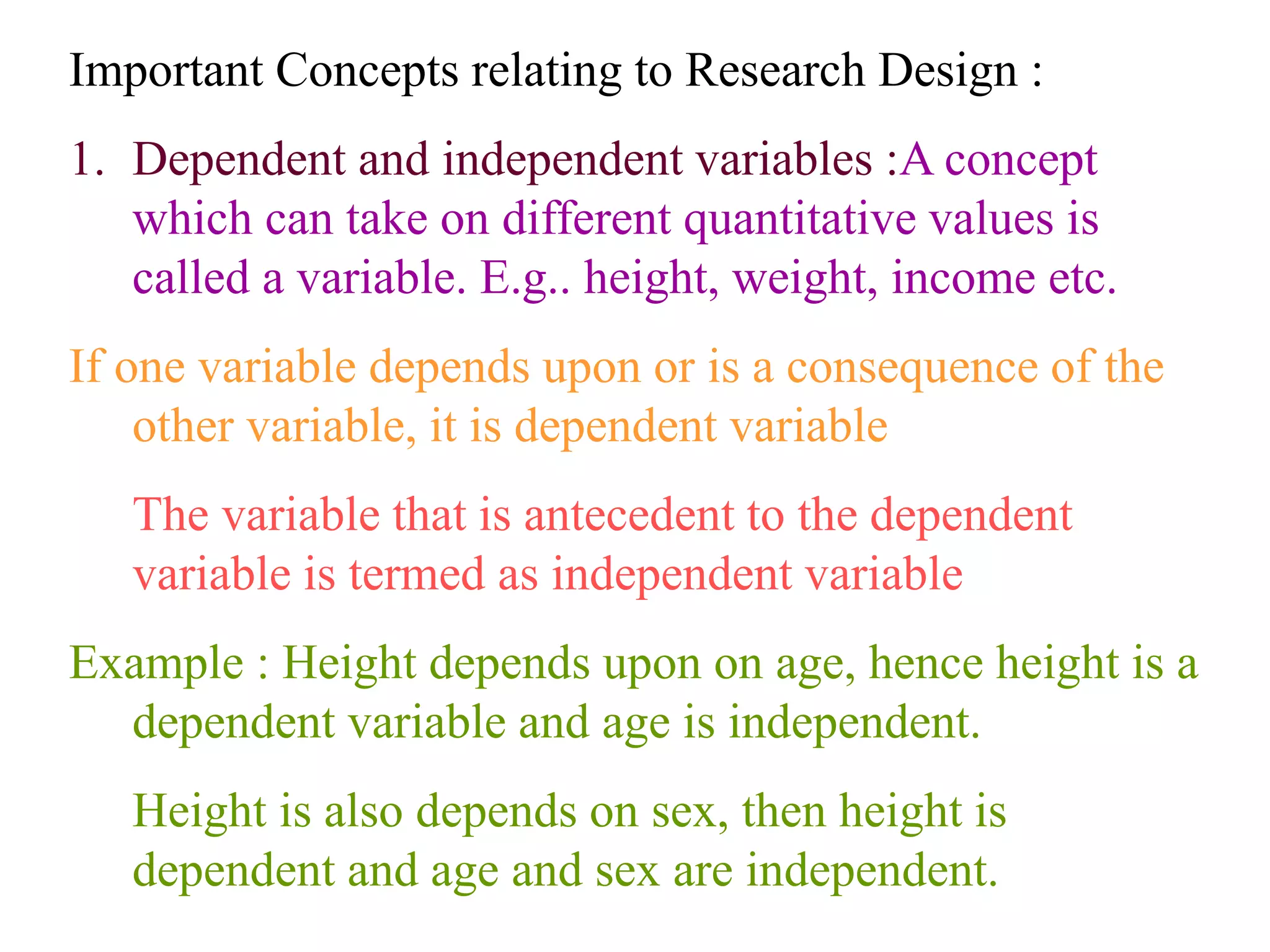 Important Concepts relating to Research Design :
1. Dependent and independent variables :A concept
which can take on different quantitative values is
called a variable. E.g.. height, weight, income etc.
If one variable depends upon or is a consequence of the
other variable, it is dependent variable
The variable that is antecedent to the dependent
variable is termed as independent variable
Example : Height depends upon on age, hence height is a
dependent variable and age is independent.
Height is also depends on sex, then height is
dependent and age and sex are independent.
 