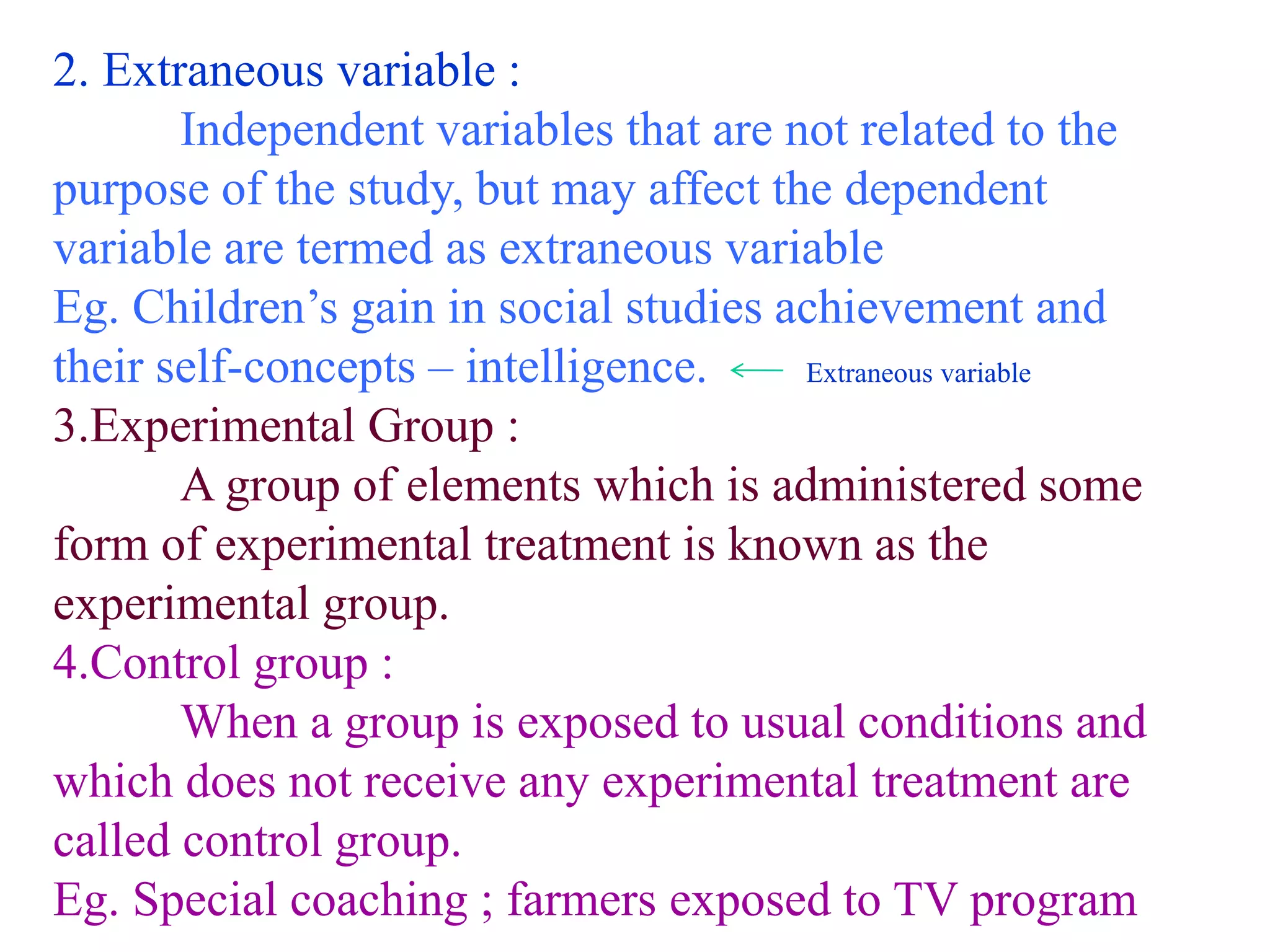 2. Extraneous variable :
Independent variables that are not related to the
purpose of the study, but may affect the dependent
variable are termed as extraneous variable
Eg. Children’s gain in social studies achievement and
their self-concepts – intelligence. Extraneous variable
3.Experimental Group :
A group of elements which is administered some
form of experimental treatment is known as the
experimental group.
4.Control group :
When a group is exposed to usual conditions and
which does not receive any experimental treatment are
called control group.
Eg. Special coaching ; farmers exposed to TV program
 