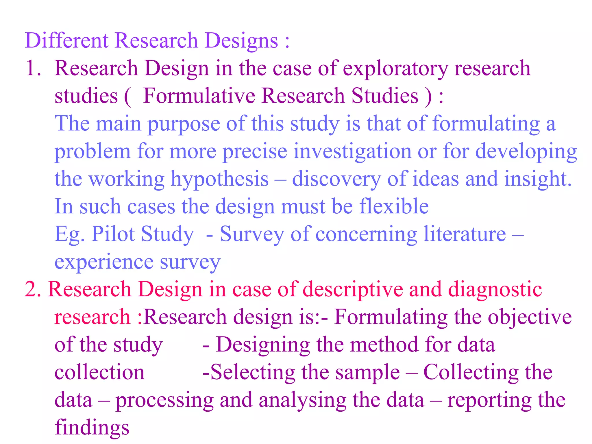Different Research Designs :
1. Research Design in the case of exploratory research
studies ( Formulative Research Studies ) :
The main purpose of this study is that of formulating a
problem for more precise investigation or for developing
the working hypothesis – discovery of ideas and insight.
In such cases the design must be flexible
Eg. Pilot Study - Survey of concerning literature –
experience survey
2. Research Design in case of descriptive and diagnostic
research :Research design is:- Formulating the objective
of the study - Designing the method for data
collection -Selecting the sample – Collecting the
data – processing and analysing the data – reporting the
findings
 