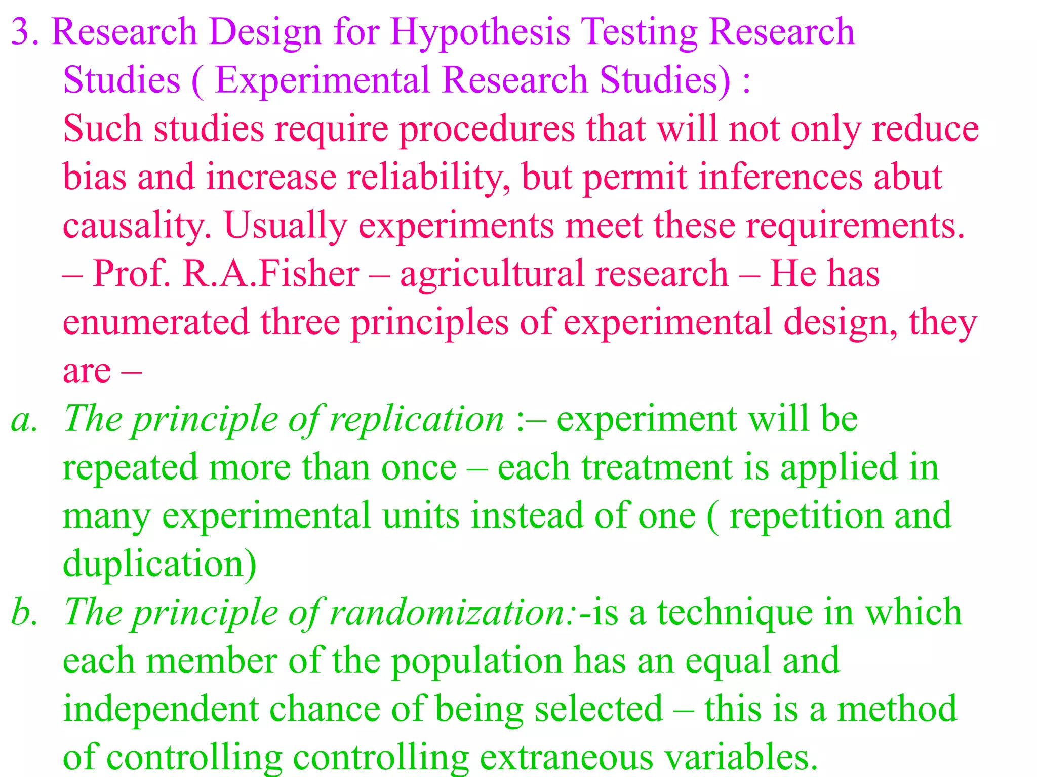 3. Research Design for Hypothesis Testing Research
Studies ( Experimental Research Studies) :
Such studies require procedures that will not only reduce
bias and increase reliability, but permit inferences abut
causality. Usually experiments meet these requirements.
– Prof. R.A.Fisher – agricultural research – He has
enumerated three principles of experimental design, they
are –
a. The principle of replication :– experiment will be
repeated more than once – each treatment is applied in
many experimental units instead of one ( repetition and
duplication)
b. The principle of randomization:-is a technique in which
each member of the population has an equal and
independent chance of being selected – this is a method
of controlling controlling extraneous variables.
 