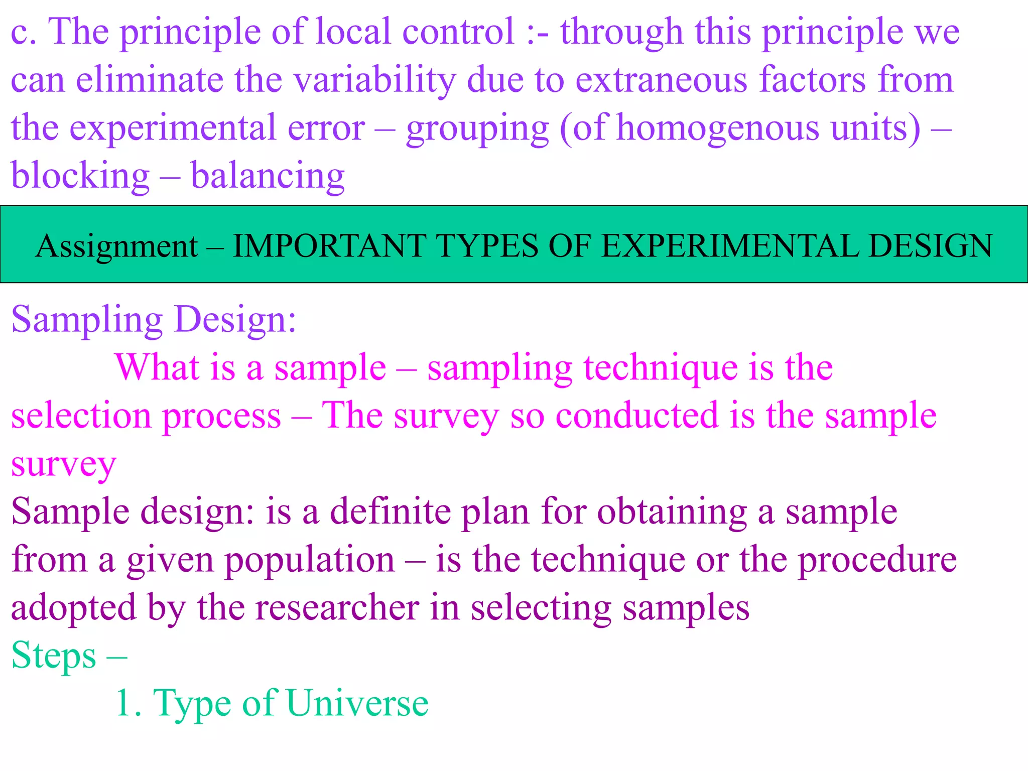 c. The principle of local control :- through this principle we
can eliminate the variability due to extraneous factors from
the experimental error – grouping (of homogenous units) –
blocking – balancing
Sampling Design:
What is a sample – sampling technique is the
selection process – The survey so conducted is the sample
survey
Sample design: is a definite plan for obtaining a sample
from a given population – is the technique or the procedure
adopted by the researcher in selecting samples
Steps –
1. Type of Universe
Assignment – IMPORTANT TYPES OF EXPERIMENTAL DESIGN
 