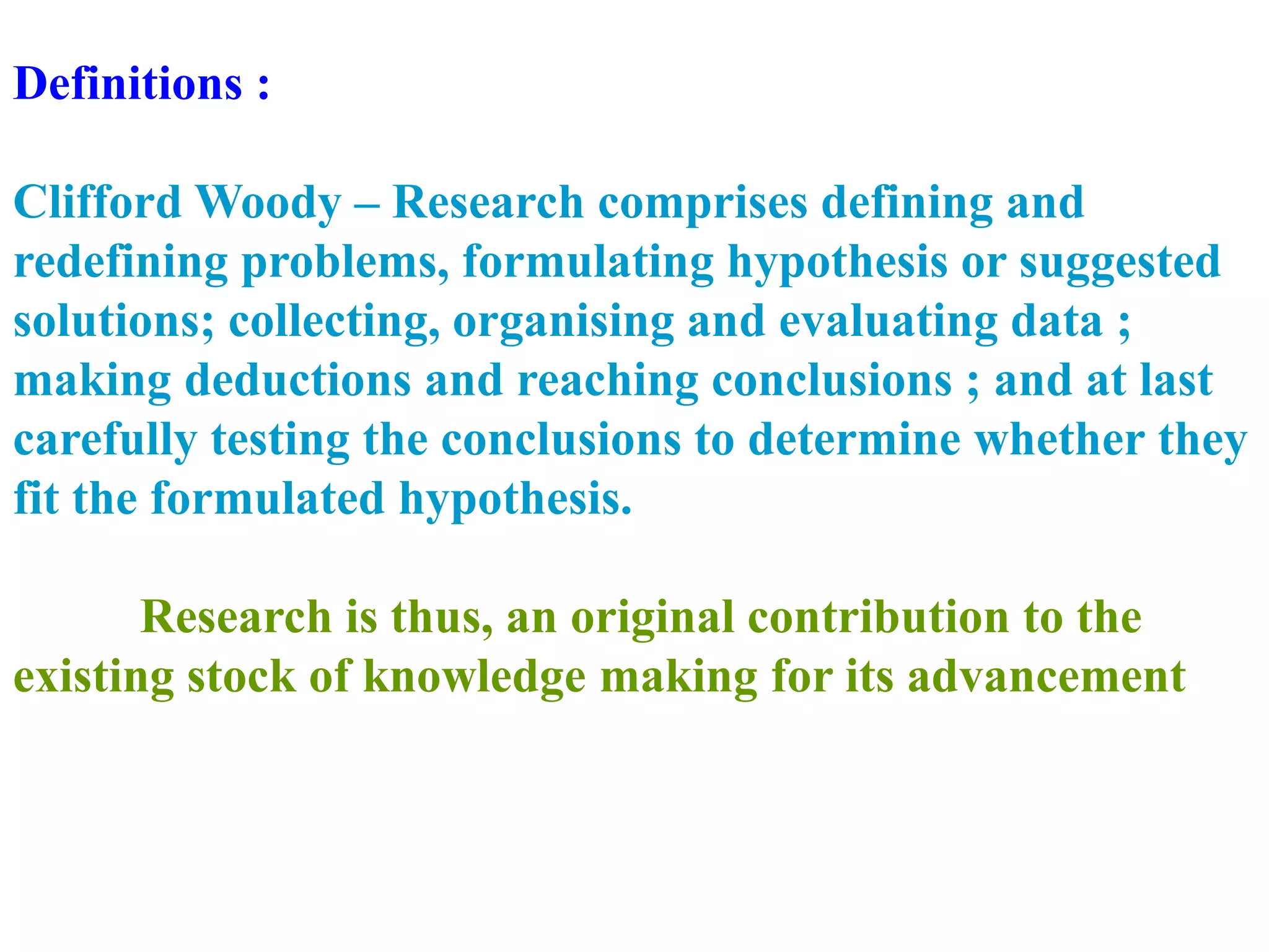 Definitions :
Clifford Woody – Research comprises defining and
redefining problems, formulating hypothesis or suggested
solutions; collecting, organising and evaluating data ;
making deductions and reaching conclusions ; and at last
carefully testing the conclusions to determine whether they
fit the formulated hypothesis.
Research is thus, an original contribution to the
existing stock of knowledge making for its advancement
 