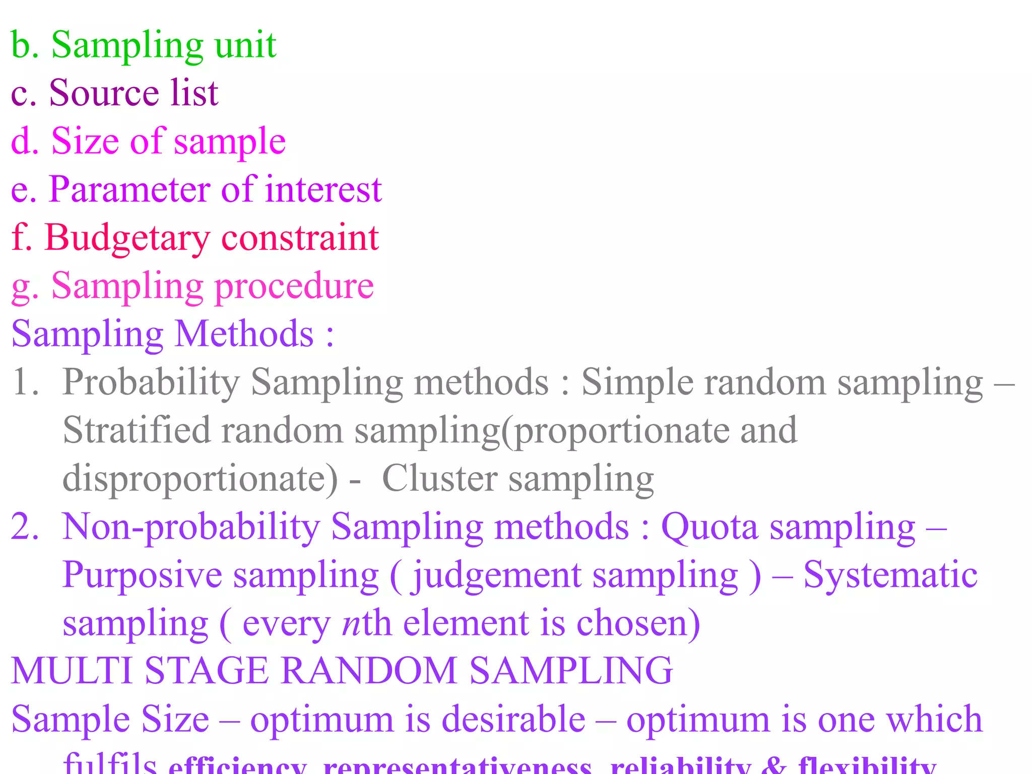b. Sampling unit
c. Source list
d. Size of sample
e. Parameter of interest
f. Budgetary constraint
g. Sampling procedure
Sampling Methods :
1. Probability Sampling methods : Simple random sampling –
Stratified random sampling(proportionate and
disproportionate) - Cluster sampling
2. Non-probability Sampling methods : Quota sampling –
Purposive sampling ( judgement sampling ) – Systematic
sampling ( every nth element is chosen)
MULTI STAGE RANDOM SAMPLING
Sample Size – optimum is desirable – optimum is one which
 