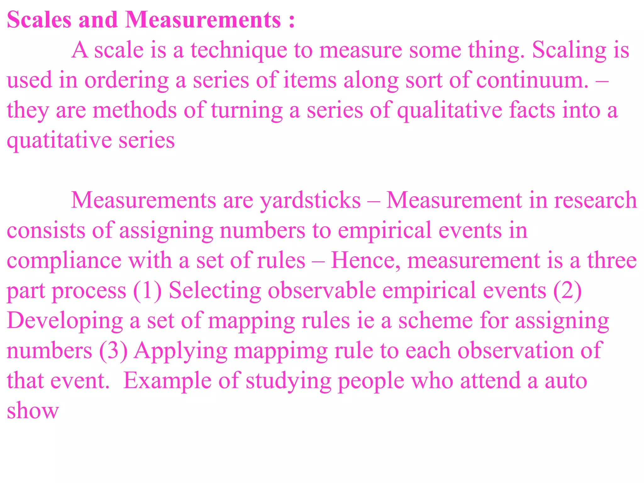 Scales and Measurements :
A scale is a technique to measure some thing. Scaling is
used in ordering a series of items along sort of continuum. –
they are methods of turning a series of qualitative facts into a
quatitative series
Measurements are yardsticks – Measurement in research
consists of assigning numbers to empirical events in
compliance with a set of rules – Hence, measurement is a three
part process (1) Selecting observable empirical events (2)
Developing a set of mapping rules ie a scheme for assigning
numbers (3) Applying mappimg rule to each observation of
that event. Example of studying people who attend a auto
show
 