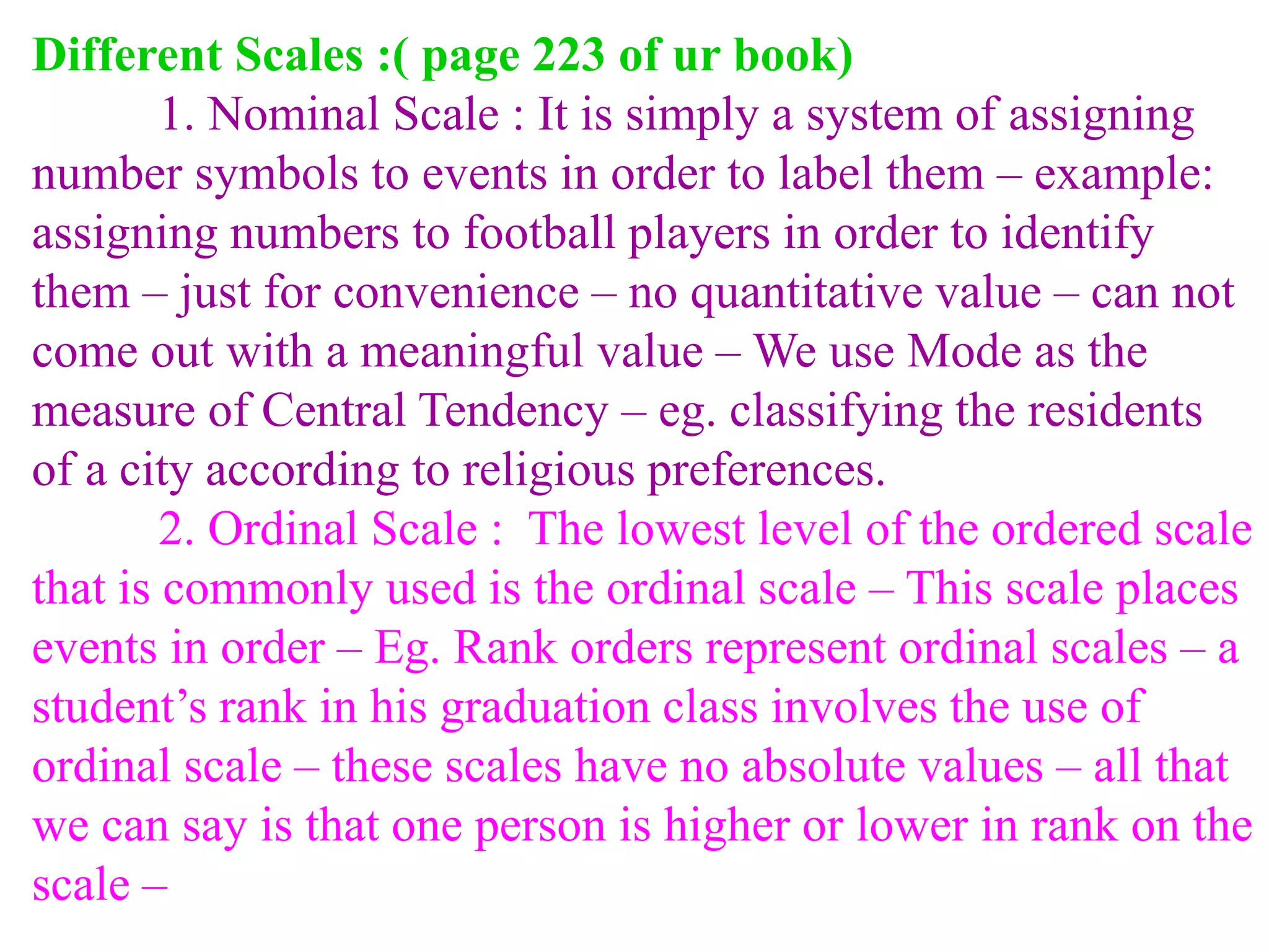 Different Scales :( page 223 of ur book)
1. Nominal Scale : It is simply a system of assigning
number symbols to events in order to label them – example:
assigning numbers to football players in order to identify
them – just for convenience – no quantitative value – can not
come out with a meaningful value – We use Mode as the
measure of Central Tendency – eg. classifying the residents
of a city according to religious preferences.
2. Ordinal Scale : The lowest level of the ordered scale
that is commonly used is the ordinal scale – This scale places
events in order – Eg. Rank orders represent ordinal scales – a
student’s rank in his graduation class involves the use of
ordinal scale – these scales have no absolute values – all that
we can say is that one person is higher or lower in rank on the
scale –
 
