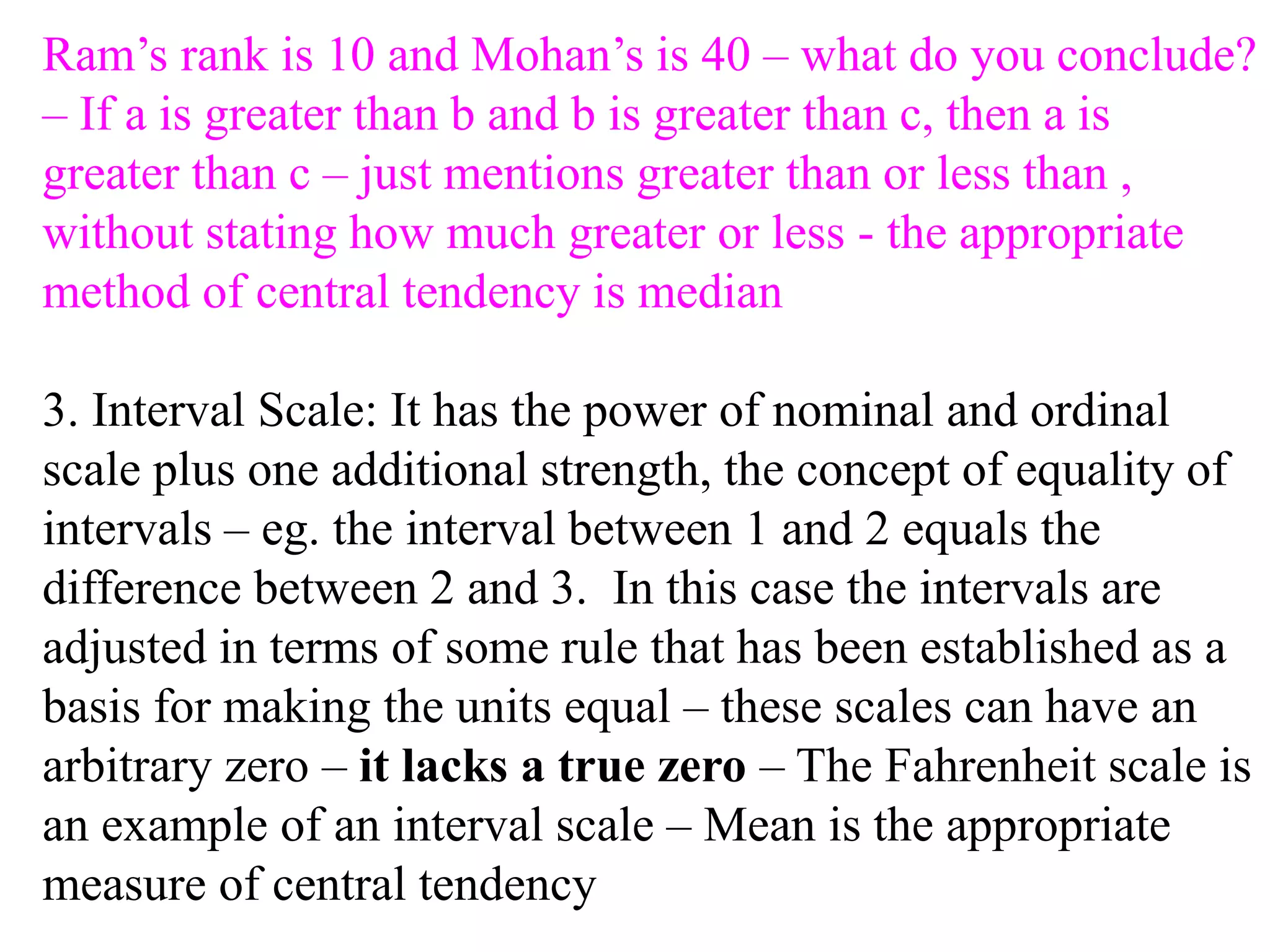 Ram’s rank is 10 and Mohan’s is 40 – what do you conclude?
– If a is greater than b and b is greater than c, then a is
greater than c – just mentions greater than or less than ,
without stating how much greater or less - the appropriate
method of central tendency is median
3. Interval Scale: It has the power of nominal and ordinal
scale plus one additional strength, the concept of equality of
intervals – eg. the interval between 1 and 2 equals the
difference between 2 and 3. In this case the intervals are
adjusted in terms of some rule that has been established as a
basis for making the units equal – these scales can have an
arbitrary zero – it lacks a true zero – The Fahrenheit scale is
an example of an interval scale – Mean is the appropriate
measure of central tendency
 