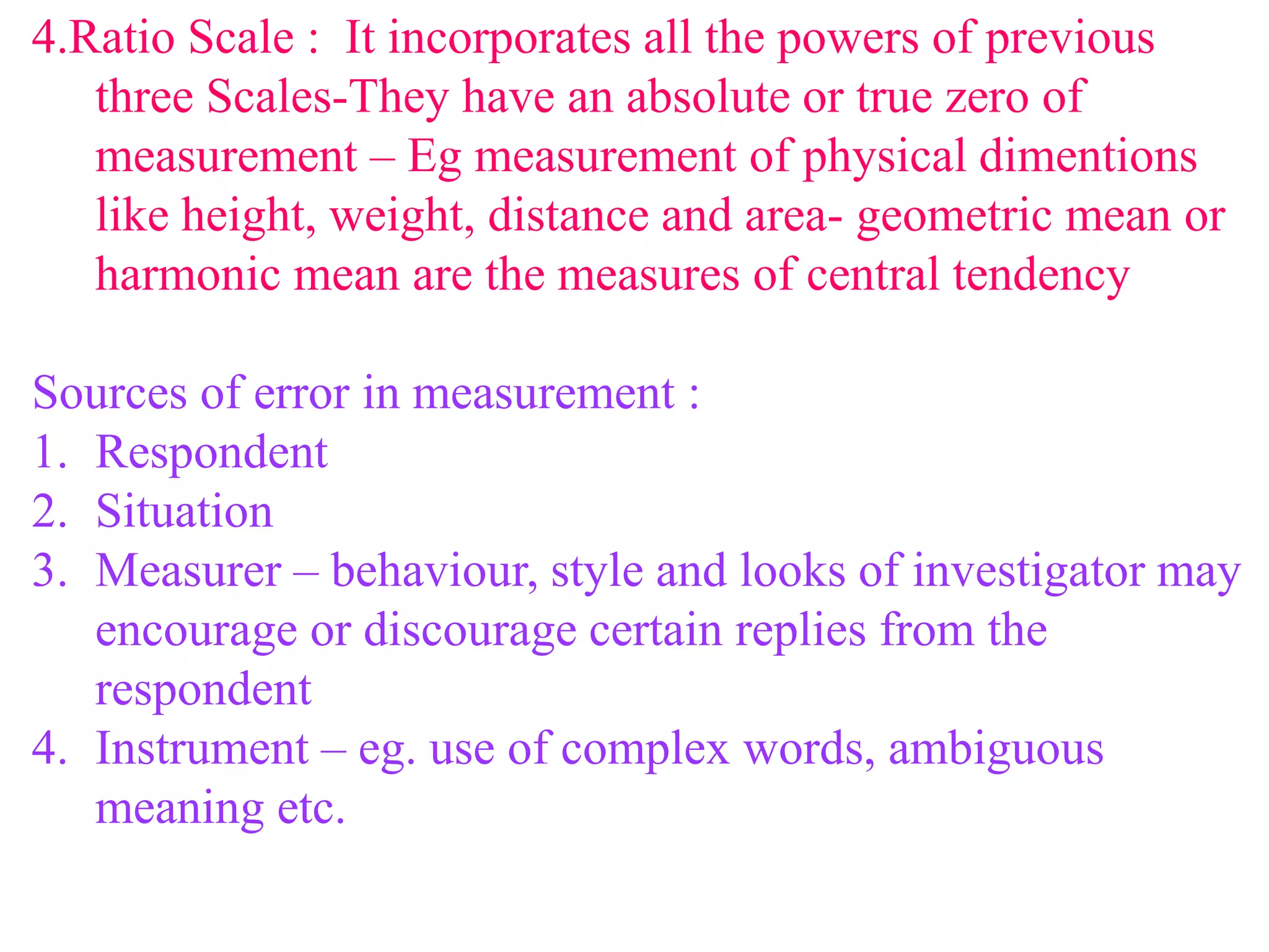 4.Ratio Scale : It incorporates all the powers of previous
three Scales-They have an absolute or true zero of
measurement – Eg measurement of physical dimentions
like height, weight, distance and area- geometric mean or
harmonic mean are the measures of central tendency
Sources of error in measurement :
1. Respondent
2. Situation
3. Measurer – behaviour, style and looks of investigator may
encourage or discourage certain replies from the
respondent
4. Instrument – eg. use of complex words, ambiguous
meaning etc.
 