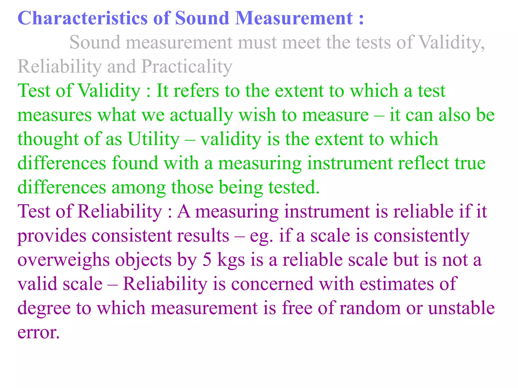 Characteristics of Sound Measurement :
Sound measurement must meet the tests of Validity,
Reliability and Practicality
Test of Validity : It refers to the extent to which a test
measures what we actually wish to measure – it can also be
thought of as Utility – validity is the extent to which
differences found with a measuring instrument reflect true
differences among those being tested.
Test of Reliability : A measuring instrument is reliable if it
provides consistent results – eg. if a scale is consistently
overweighs objects by 5 kgs is a reliable scale but is not a
valid scale – Reliability is concerned with estimates of
degree to which measurement is free of random or unstable
error.
 
