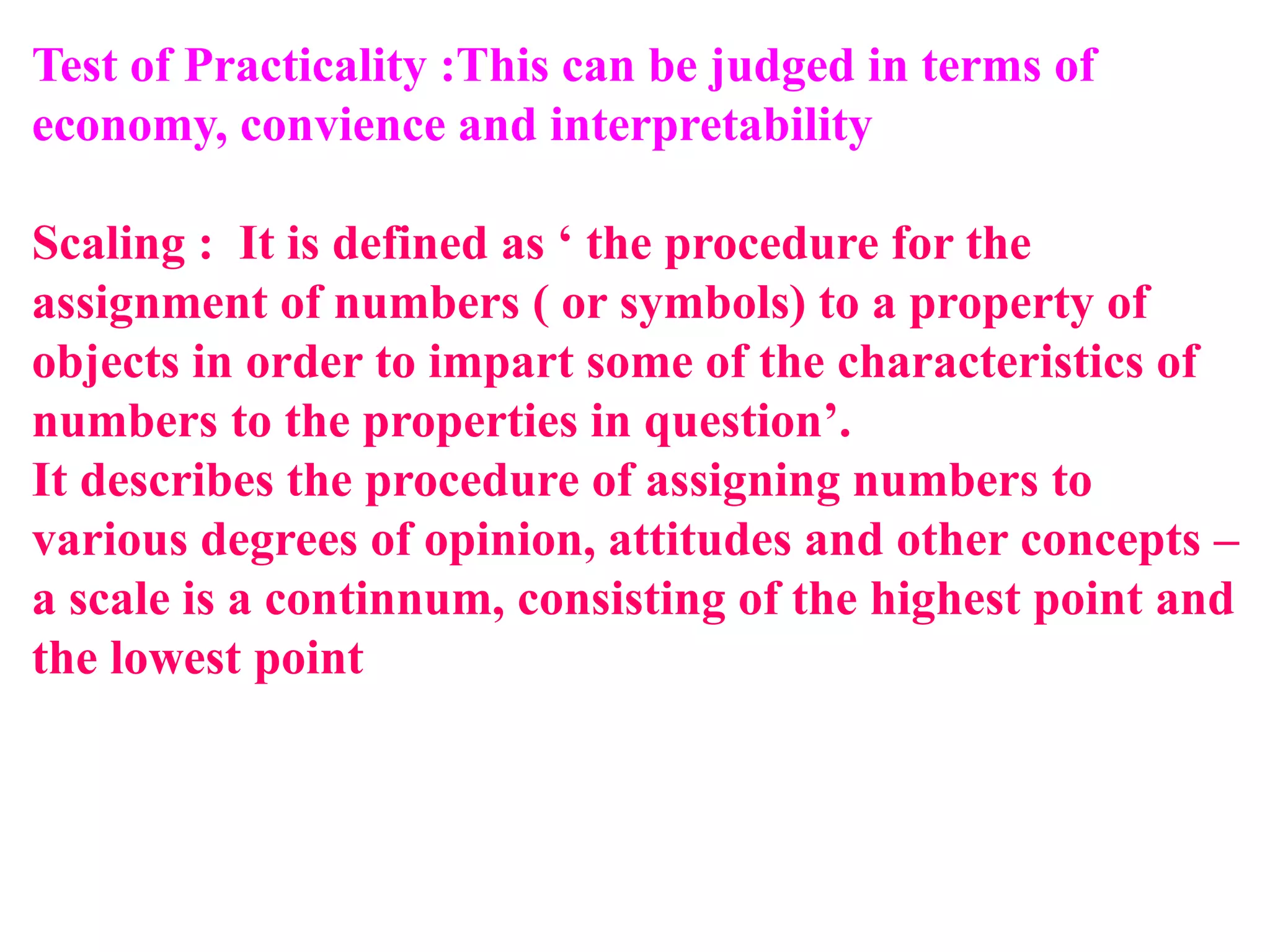 Test of Practicality :This can be judged in terms of
economy, convience and interpretability
Scaling : It is defined as ‘ the procedure for the
assignment of numbers ( or symbols) to a property of
objects in order to impart some of the characteristics of
numbers to the properties in question’.
It describes the procedure of assigning numbers to
various degrees of opinion, attitudes and other concepts –
a scale is a continnum, consisting of the highest point and
the lowest point
 