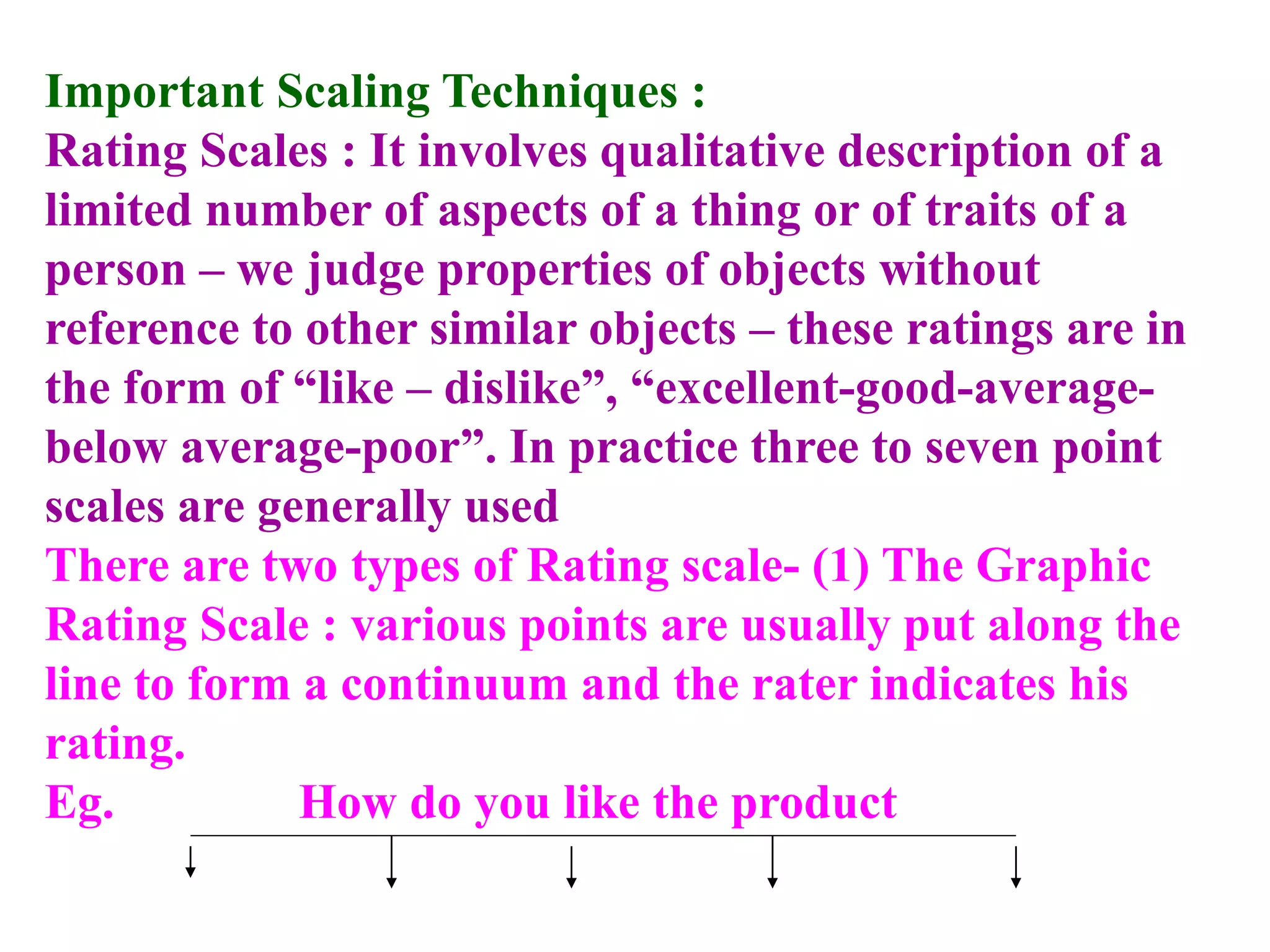 Important Scaling Techniques :
Rating Scales : It involves qualitative description of a
limited number of aspects of a thing or of traits of a
person – we judge properties of objects without
reference to other similar objects – these ratings are in
the form of “like – dislike”, “excellent-good-average-
below average-poor”. In practice three to seven point
scales are generally used
There are two types of Rating scale- (1) The Graphic
Rating Scale : various points are usually put along the
line to form a continuum and the rater indicates his
rating.
Eg. How do you like the product
 