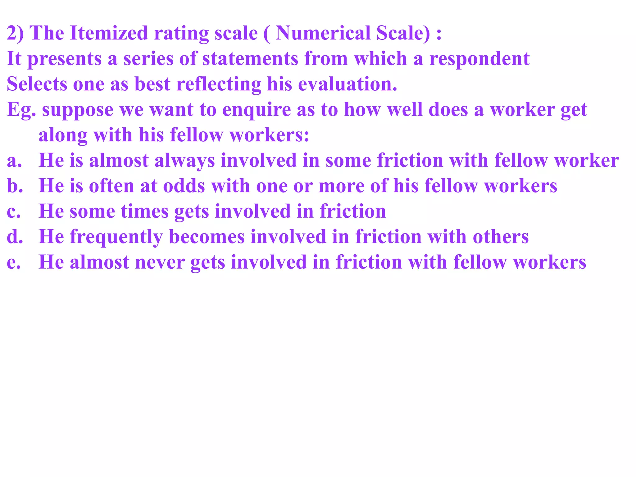 2) The Itemized rating scale ( Numerical Scale) :
It presents a series of statements from which a respondent
Selects one as best reflecting his evaluation.
Eg. suppose we want to enquire as to how well does a worker get
along with his fellow workers:
a. He is almost always involved in some friction with fellow worker
b. He is often at odds with one or more of his fellow workers
c. He some times gets involved in friction
d. He frequently becomes involved in friction with others
e. He almost never gets involved in friction with fellow workers
 