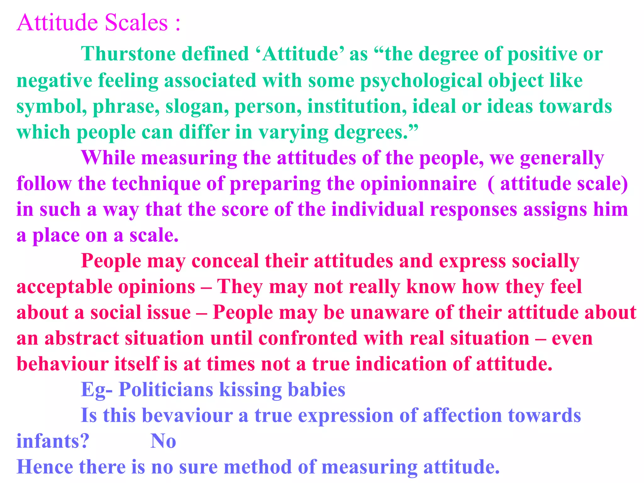 Attitude Scales :
Thurstone defined ‘Attitude’ as “the degree of positive or
negative feeling associated with some psychological object like
symbol, phrase, slogan, person, institution, ideal or ideas towards
which people can differ in varying degrees.”
While measuring the attitudes of the people, we generally
follow the technique of preparing the opinionnaire ( attitude scale)
in such a way that the score of the individual responses assigns him
a place on a scale.
People may conceal their attitudes and express socially
acceptable opinions – They may not really know how they feel
about a social issue – People may be unaware of their attitude about
an abstract situation until confronted with real situation – even
behaviour itself is at times not a true indication of attitude.
Eg- Politicians kissing babies
Is this bevaviour a true expression of affection towards
infants? No
Hence there is no sure method of measuring attitude.
 