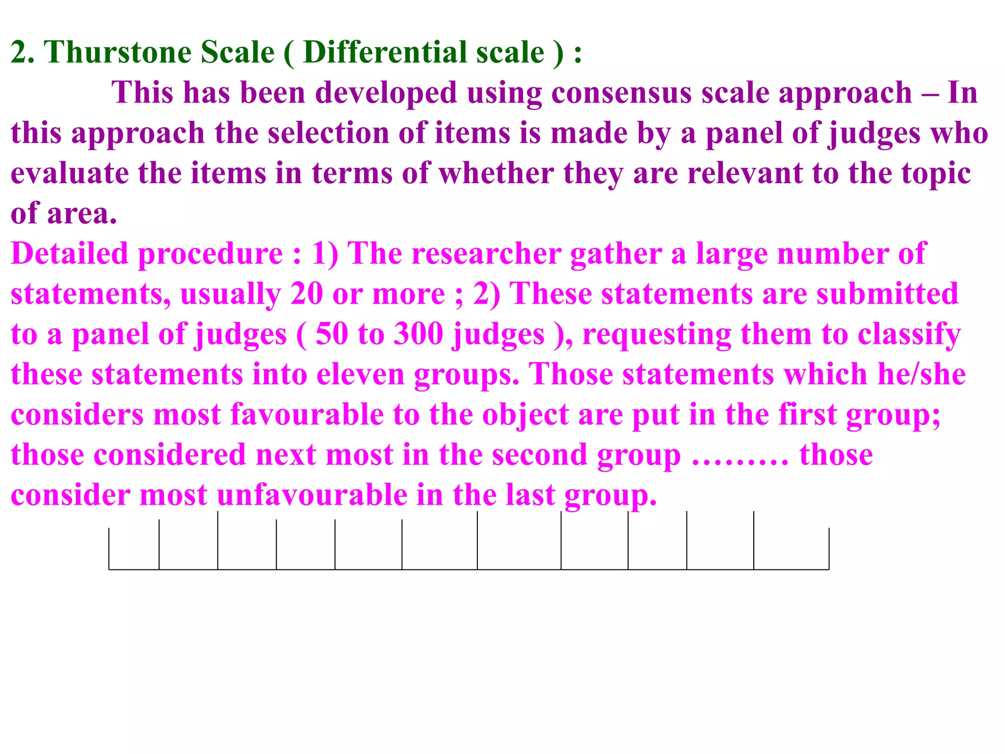 2. Thurstone Scale ( Differential scale ) :
This has been developed using consensus scale approach – In
this approach the selection of items is made by a panel of judges who
evaluate the items in terms of whether they are relevant to the topic
of area.
Detailed procedure : 1) The researcher gather a large number of
statements, usually 20 or more ; 2) These statements are submitted
to a panel of judges ( 50 to 300 judges ), requesting them to classify
these statements into eleven groups. Those statements which he/she
considers most favourable to the object are put in the first group;
those considered next most in the second group ……… those
consider most unfavourable in the last group.
 