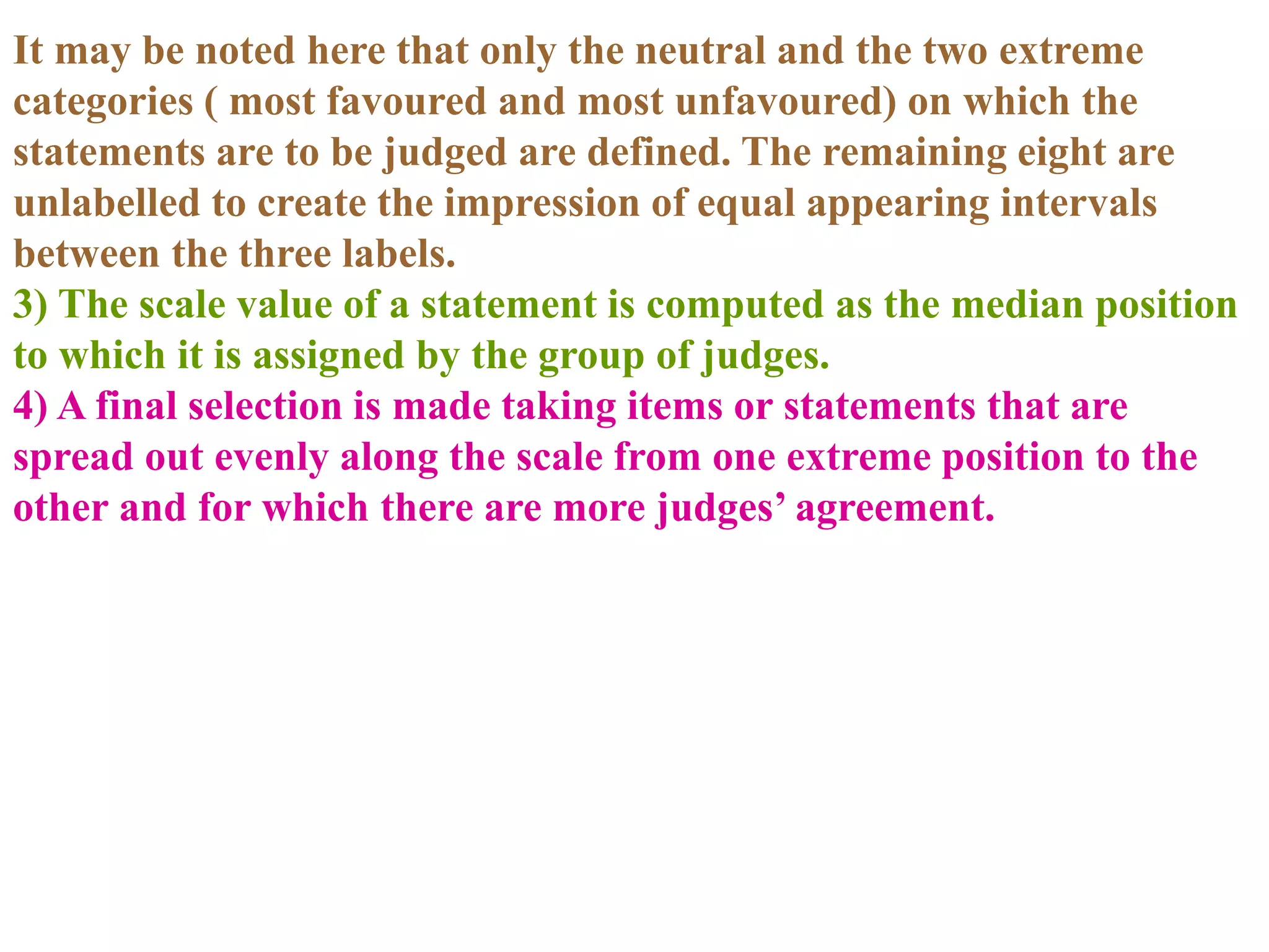 It may be noted here that only the neutral and the two extreme
categories ( most favoured and most unfavoured) on which the
statements are to be judged are defined. The remaining eight are
unlabelled to create the impression of equal appearing intervals
between the three labels.
3) The scale value of a statement is computed as the median position
to which it is assigned by the group of judges.
4) A final selection is made taking items or statements that are
spread out evenly along the scale from one extreme position to the
other and for which there are more judges’ agreement.
 