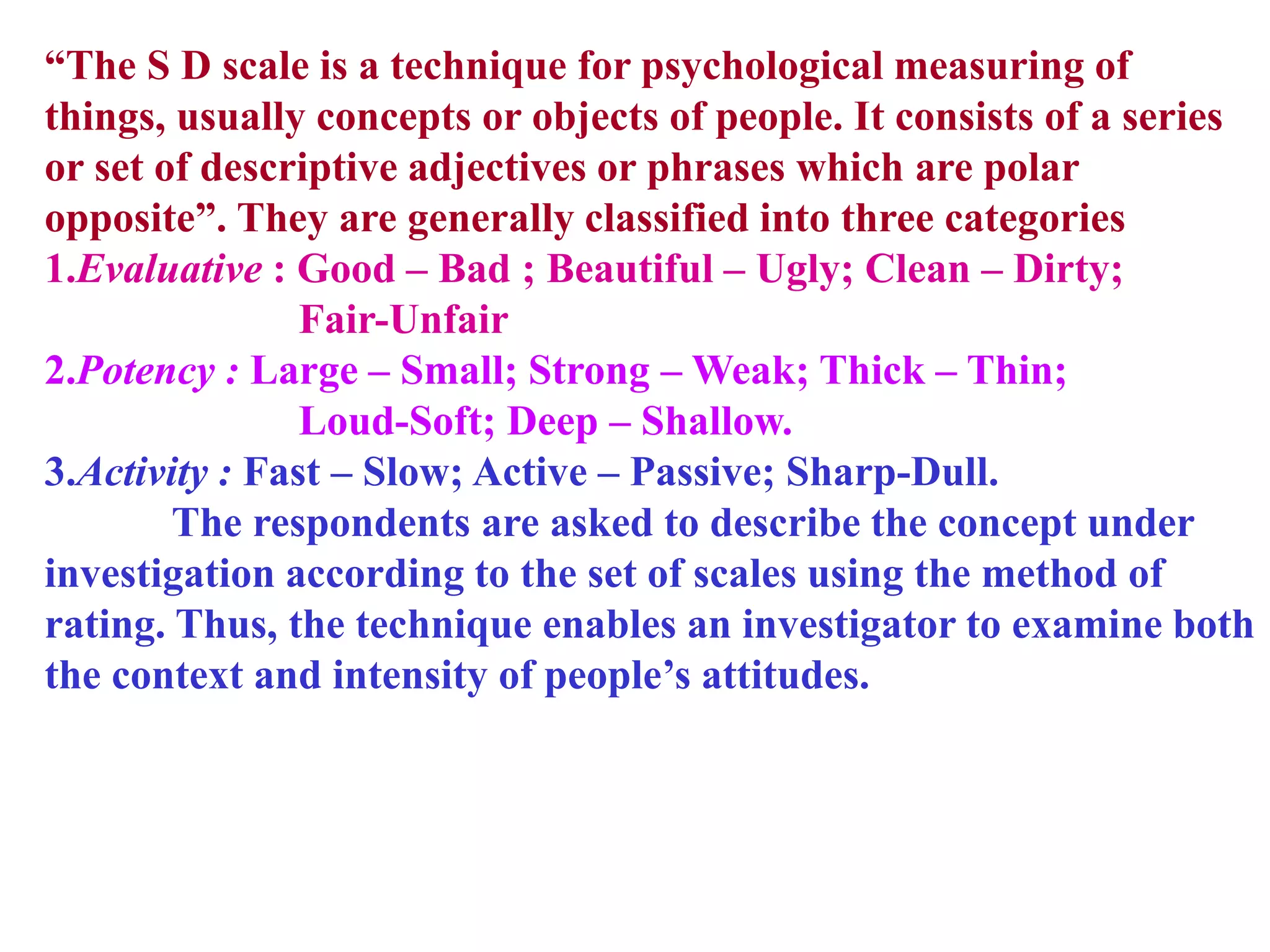 “The S D scale is a technique for psychological measuring of
things, usually concepts or objects of people. It consists of a series
or set of descriptive adjectives or phrases which are polar
opposite”. They are generally classified into three categories
1.Evaluative : Good – Bad ; Beautiful – Ugly; Clean – Dirty;
Fair-Unfair
2.Potency : Large – Small; Strong – Weak; Thick – Thin;
Loud-Soft; Deep – Shallow.
3.Activity : Fast – Slow; Active – Passive; Sharp-Dull.
The respondents are asked to describe the concept under
investigation according to the set of scales using the method of
rating. Thus, the technique enables an investigator to examine both
the context and intensity of people’s attitudes.
 