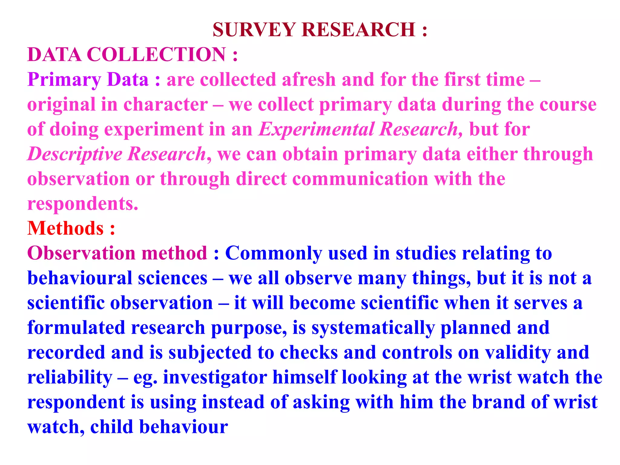SURVEY RESEARCH :
DATA COLLECTION :
Primary Data : are collected afresh and for the first time –
original in character – we collect primary data during the course
of doing experiment in an Experimental Research, but for
Descriptive Research, we can obtain primary data either through
observation or through direct communication with the
respondents.
Methods :
Observation method : Commonly used in studies relating to
behavioural sciences – we all observe many things, but it is not a
scientific observation – it will become scientific when it serves a
formulated research purpose, is systematically planned and
recorded and is subjected to checks and controls on validity and
reliability – eg. investigator himself looking at the wrist watch the
respondent is using instead of asking with him the brand of wrist
watch, child behaviour
 
