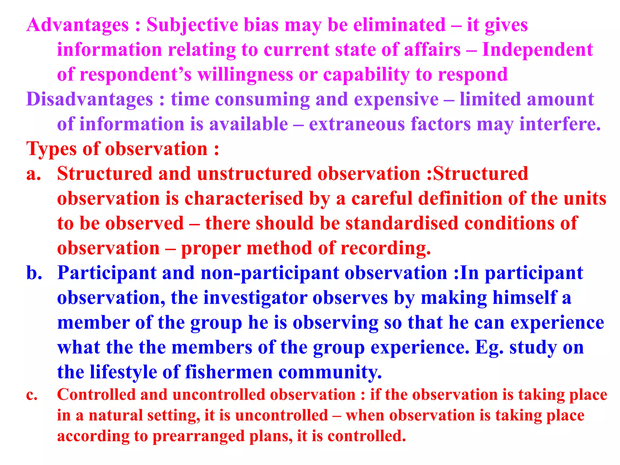 Advantages : Subjective bias may be eliminated – it gives
information relating to current state of affairs – Independent
of respondent’s willingness or capability to respond
Disadvantages : time consuming and expensive – limited amount
of information is available – extraneous factors may interfere.
Types of observation :
a. Structured and unstructured observation :Structured
observation is characterised by a careful definition of the units
to be observed – there should be standardised conditions of
observation – proper method of recording.
b. Participant and non-participant observation :In participant
observation, the investigator observes by making himself a
member of the group he is observing so that he can experience
what the the members of the group experience. Eg. study on
the lifestyle of fishermen community.
c. Controlled and uncontrolled observation : if the observation is taking place
in a natural setting, it is uncontrolled – when observation is taking place
according to prearranged plans, it is controlled.
 