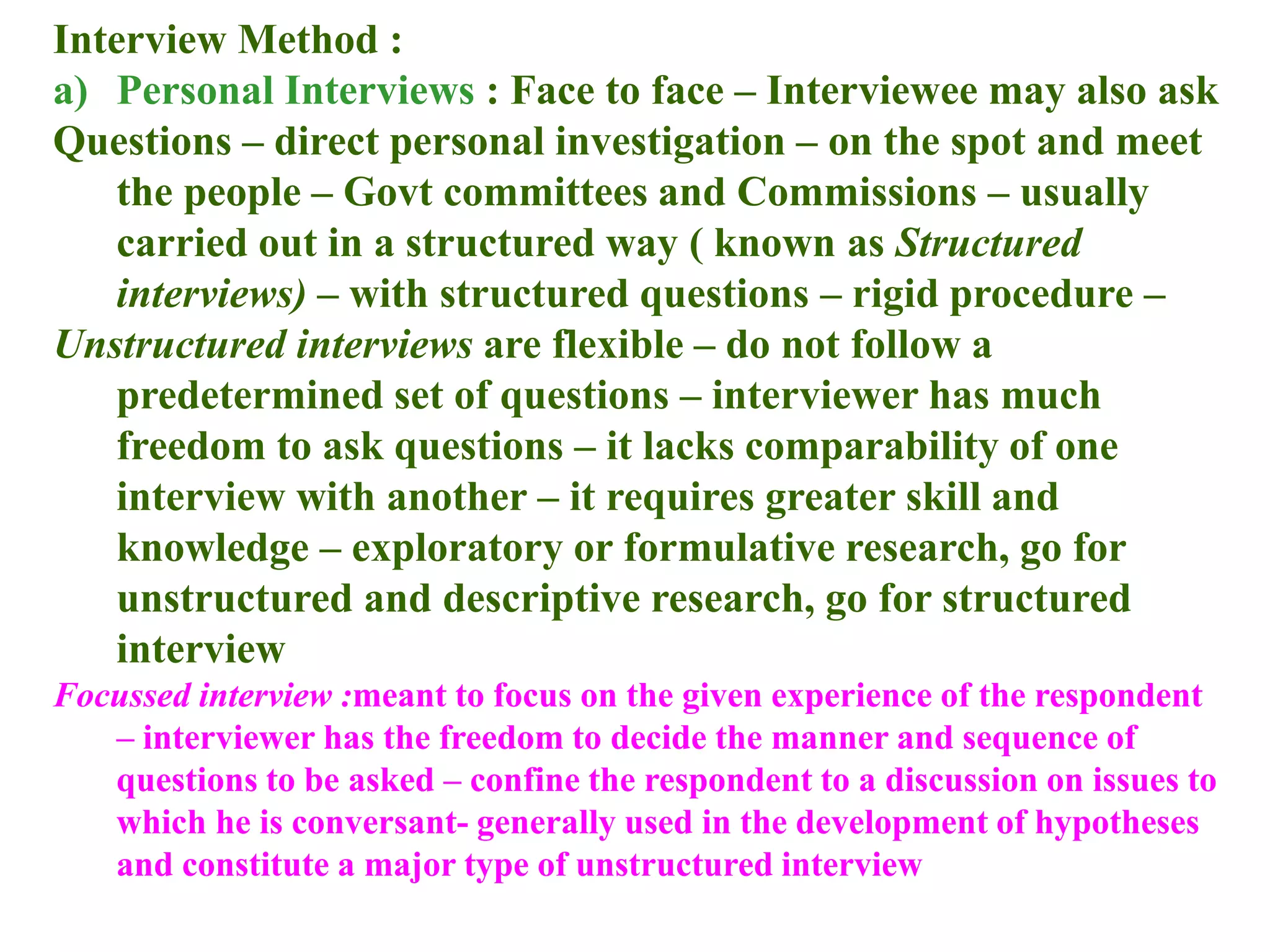 Interview Method :
a) Personal Interviews : Face to face – Interviewee may also ask
Questions – direct personal investigation – on the spot and meet
the people – Govt committees and Commissions – usually
carried out in a structured way ( known as Structured
interviews) – with structured questions – rigid procedure –
Unstructured interviews are flexible – do not follow a
predetermined set of questions – interviewer has much
freedom to ask questions – it lacks comparability of one
interview with another – it requires greater skill and
knowledge – exploratory or formulative research, go for
unstructured and descriptive research, go for structured
interview
Focussed interview :meant to focus on the given experience of the respondent
– interviewer has the freedom to decide the manner and sequence of
questions to be asked – confine the respondent to a discussion on issues to
which he is conversant- generally used in the development of hypotheses
and constitute a major type of unstructured interview
 