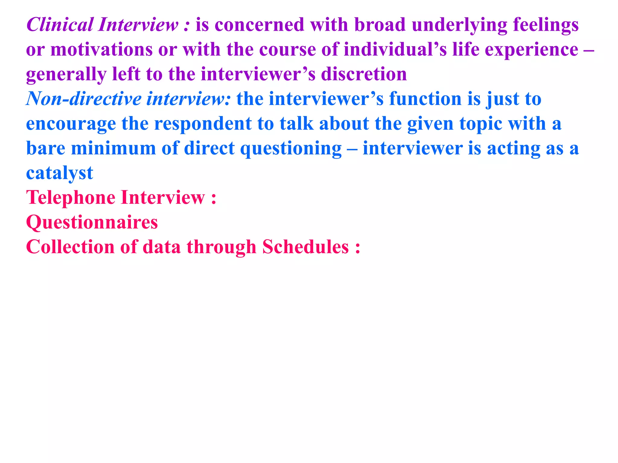 Clinical Interview : is concerned with broad underlying feelings
or motivations or with the course of individual’s life experience –
generally left to the interviewer’s discretion
Non-directive interview: the interviewer’s function is just to
encourage the respondent to talk about the given topic with a
bare minimum of direct questioning – interviewer is acting as a
catalyst
Telephone Interview :
Questionnaires
Collection of data through Schedules :
 