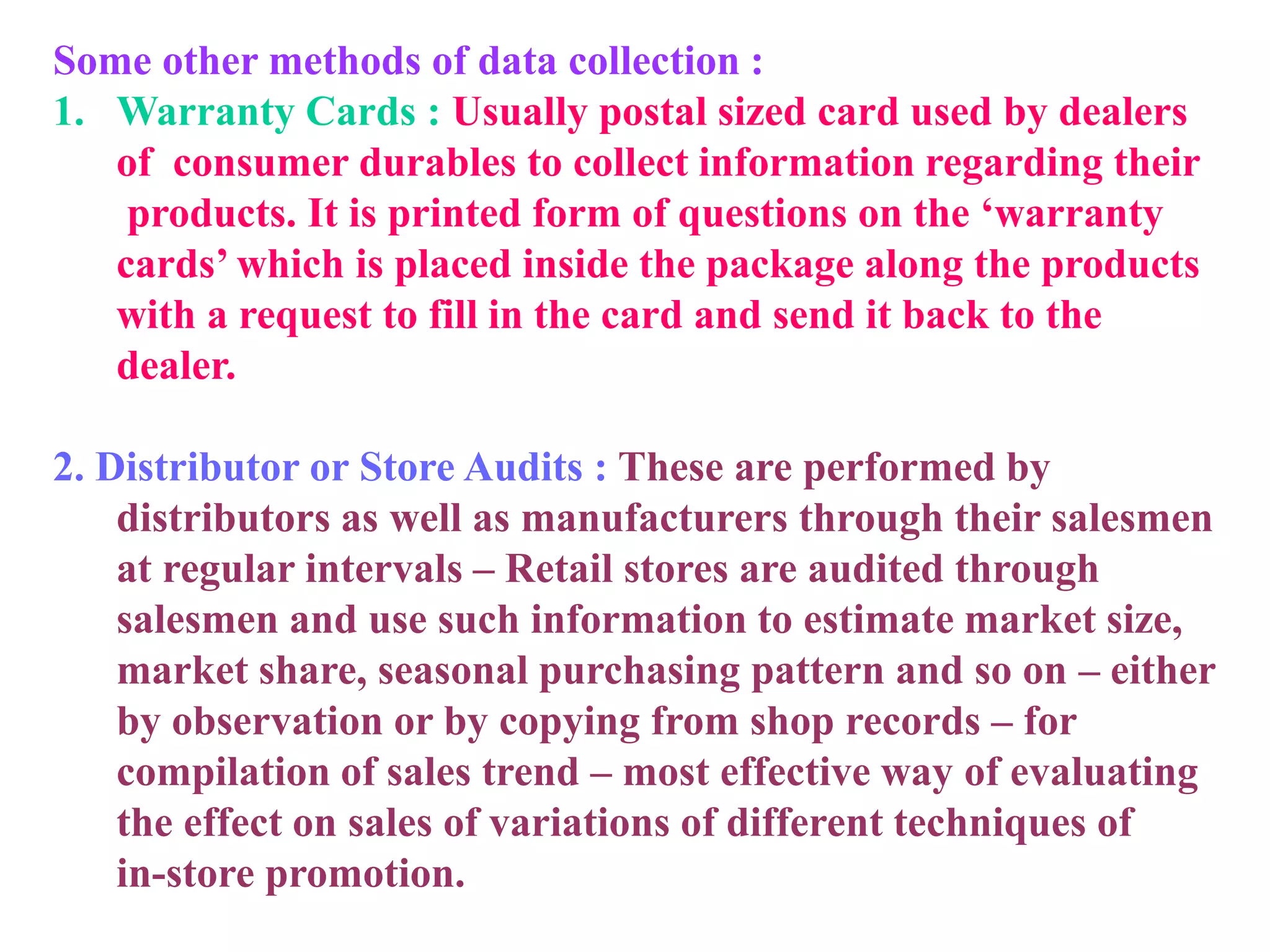 Some other methods of data collection :
1. Warranty Cards : Usually postal sized card used by dealers
of consumer durables to collect information regarding their
products. It is printed form of questions on the ‘warranty
cards’ which is placed inside the package along the products
with a request to fill in the card and send it back to the
dealer.
2. Distributor or Store Audits : These are performed by
distributors as well as manufacturers through their salesmen
at regular intervals – Retail stores are audited through
salesmen and use such information to estimate market size,
market share, seasonal purchasing pattern and so on – either
by observation or by copying from shop records – for
compilation of sales trend – most effective way of evaluating
the effect on sales of variations of different techniques of
in-store promotion.
 