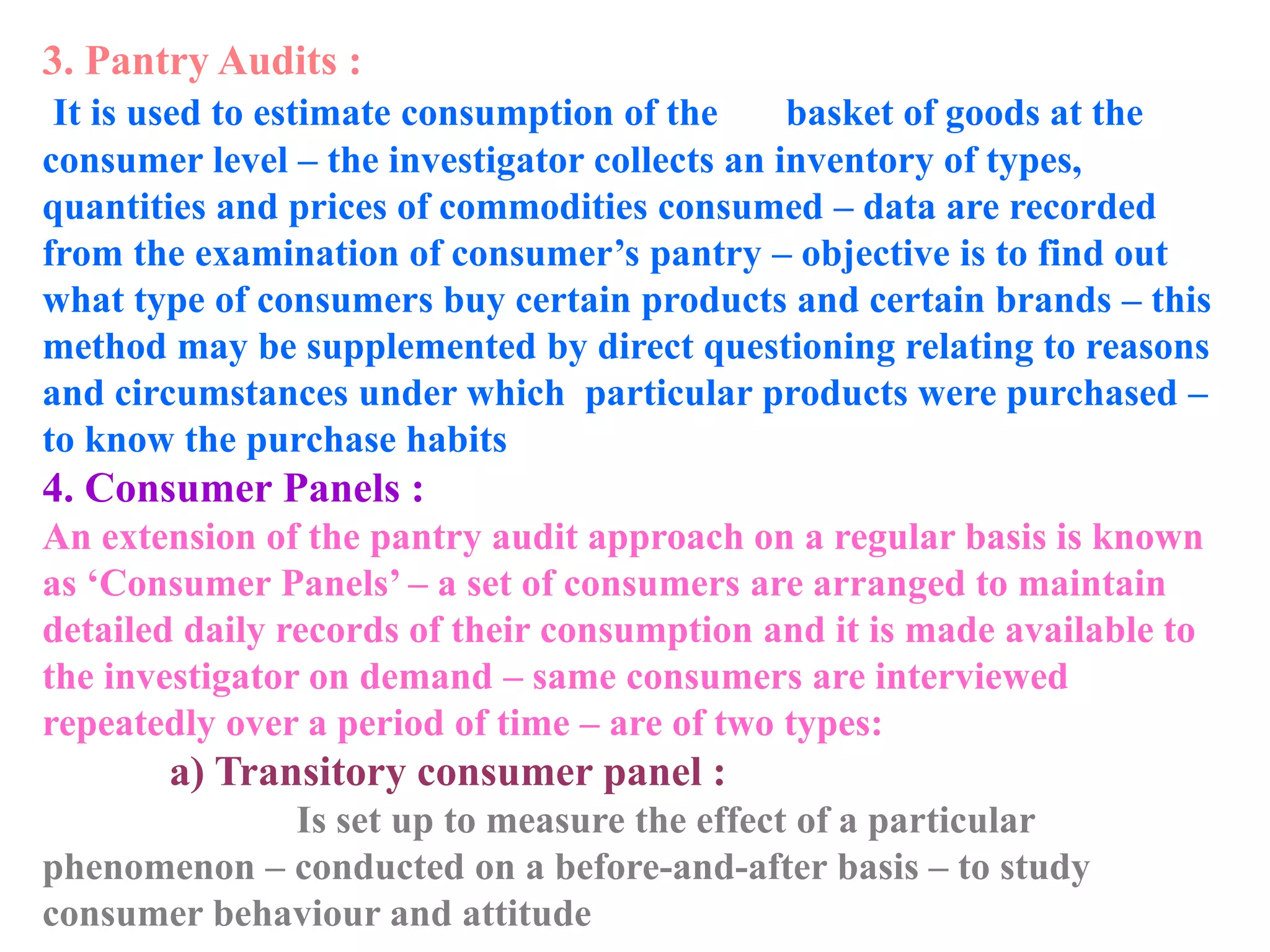 3. Pantry Audits :
It is used to estimate consumption of the basket of goods at the
consumer level – the investigator collects an inventory of types,
quantities and prices of commodities consumed – data are recorded
from the examination of consumer’s pantry – objective is to find out
what type of consumers buy certain products and certain brands – this
method may be supplemented by direct questioning relating to reasons
and circumstances under which particular products were purchased –
to know the purchase habits
4. Consumer Panels :
An extension of the pantry audit approach on a regular basis is known
as ‘Consumer Panels’ – a set of consumers are arranged to maintain
detailed daily records of their consumption and it is made available to
the investigator on demand – same consumers are interviewed
repeatedly over a period of time – are of two types:
a) Transitory consumer panel :
Is set up to measure the effect of a particular
phenomenon – conducted on a before-and-after basis – to study
consumer behaviour and attitude
 