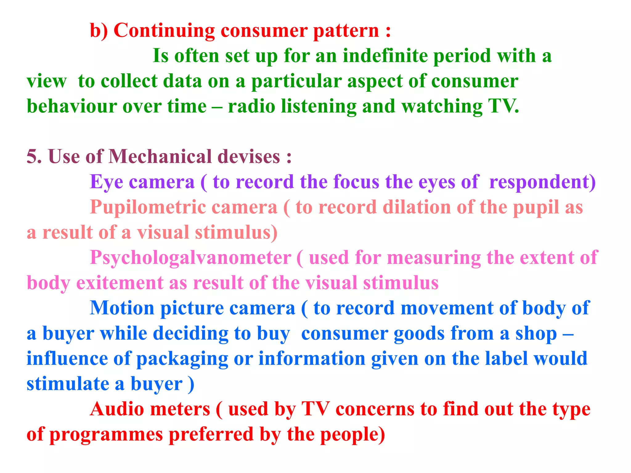 b) Continuing consumer pattern :
Is often set up for an indefinite period with a
view to collect data on a particular aspect of consumer
behaviour over time – radio listening and watching TV.
5. Use of Mechanical devises :
Eye camera ( to record the focus the eyes of respondent)
Pupilometric camera ( to record dilation of the pupil as
a result of a visual stimulus)
Psychologalvanometer ( used for measuring the extent of
body exitement as result of the visual stimulus
Motion picture camera ( to record movement of body of
a buyer while deciding to buy consumer goods from a shop –
influence of packaging or information given on the label would
stimulate a buyer )
Audio meters ( used by TV concerns to find out the type
of programmes preferred by the people)
 