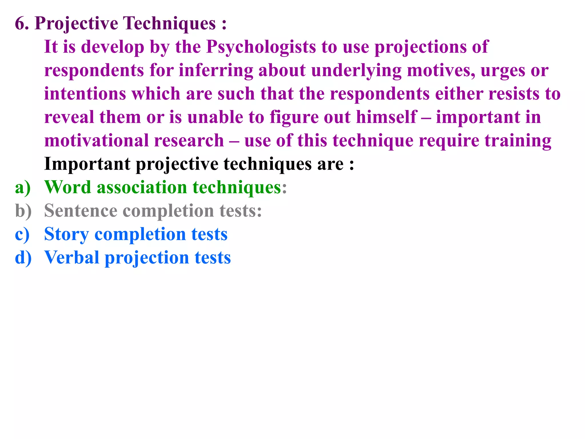 6. Projective Techniques :
It is develop by the Psychologists to use projections of
respondents for inferring about underlying motives, urges or
intentions which are such that the respondents either resists to
reveal them or is unable to figure out himself – important in
motivational research – use of this technique require training
Important projective techniques are :
a) Word association techniques:
b) Sentence completion tests:
c) Story completion tests
d) Verbal projection tests
 