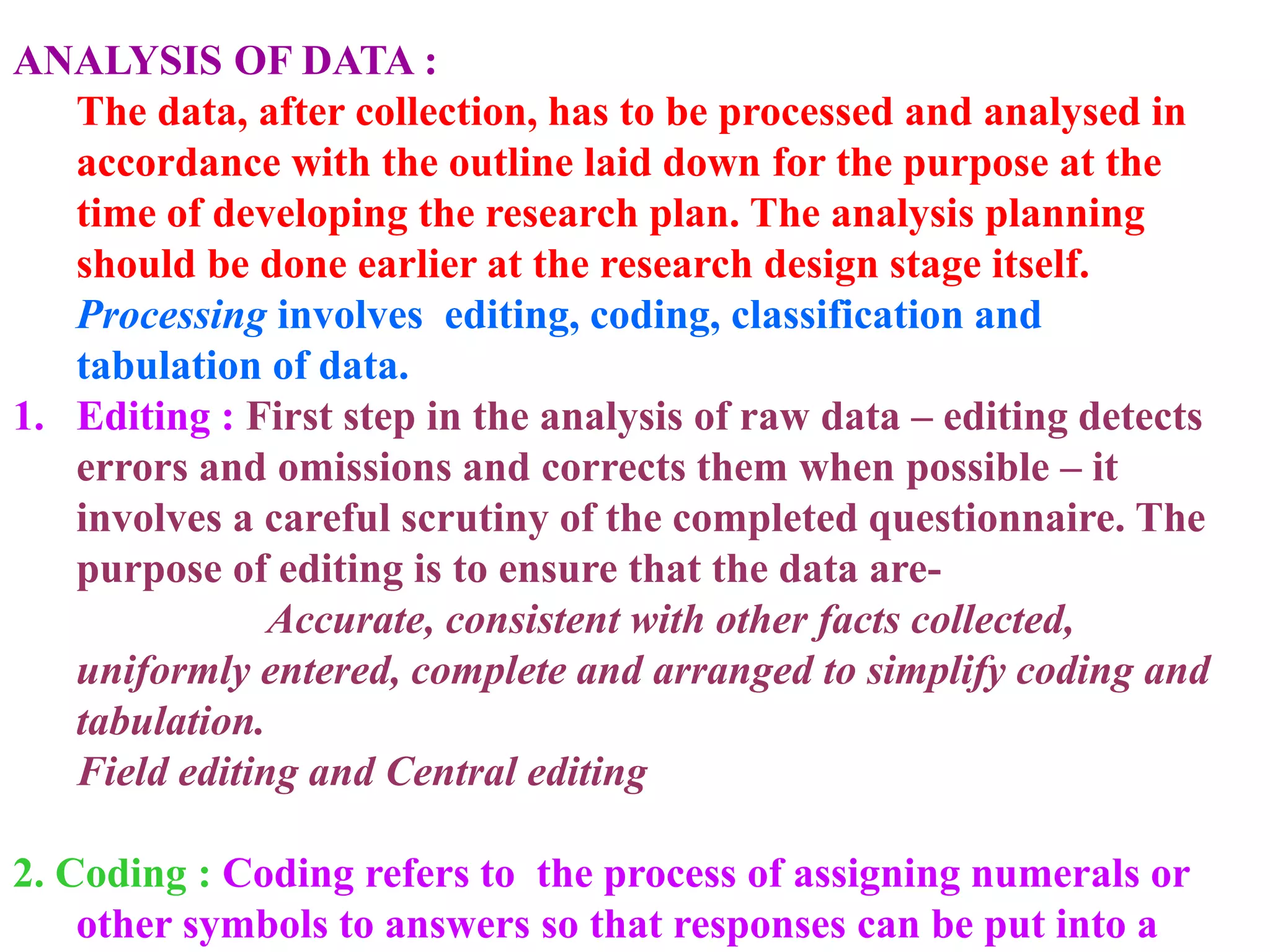 ANALYSIS OF DATA :
The data, after collection, has to be processed and analysed in
accordance with the outline laid down for the purpose at the
time of developing the research plan. The analysis planning
should be done earlier at the research design stage itself.
Processing involves editing, coding, classification and
tabulation of data.
1. Editing : First step in the analysis of raw data – editing detects
errors and omissions and corrects them when possible – it
involves a careful scrutiny of the completed questionnaire. The
purpose of editing is to ensure that the data are-
Accurate, consistent with other facts collected,
uniformly entered, complete and arranged to simplify coding and
tabulation.
Field editing and Central editing
2. Coding : Coding refers to the process of assigning numerals or
other symbols to answers so that responses can be put into a
 