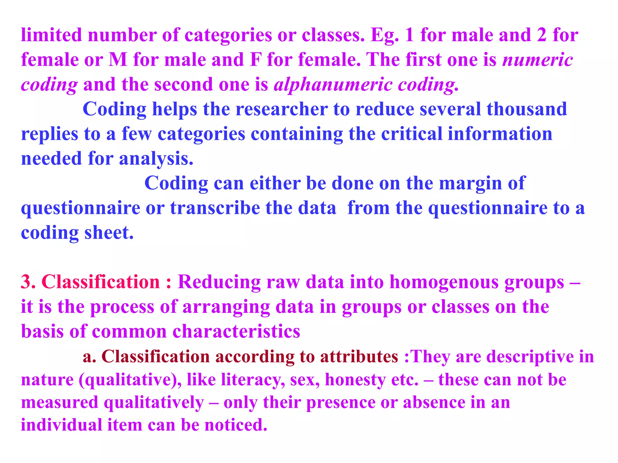 limited number of categories or classes. Eg. 1 for male and 2 for
female or M for male and F for female. The first one is numeric
coding and the second one is alphanumeric coding.
Coding helps the researcher to reduce several thousand
replies to a few categories containing the critical information
needed for analysis.
Coding can either be done on the margin of
questionnaire or transcribe the data from the questionnaire to a
coding sheet.
3. Classification : Reducing raw data into homogenous groups –
it is the process of arranging data in groups or classes on the
basis of common characteristics
a. Classification according to attributes :They are descriptive in
nature (qualitative), like literacy, sex, honesty etc. – these can not be
measured qualitatively – only their presence or absence in an
individual item can be noticed.
 