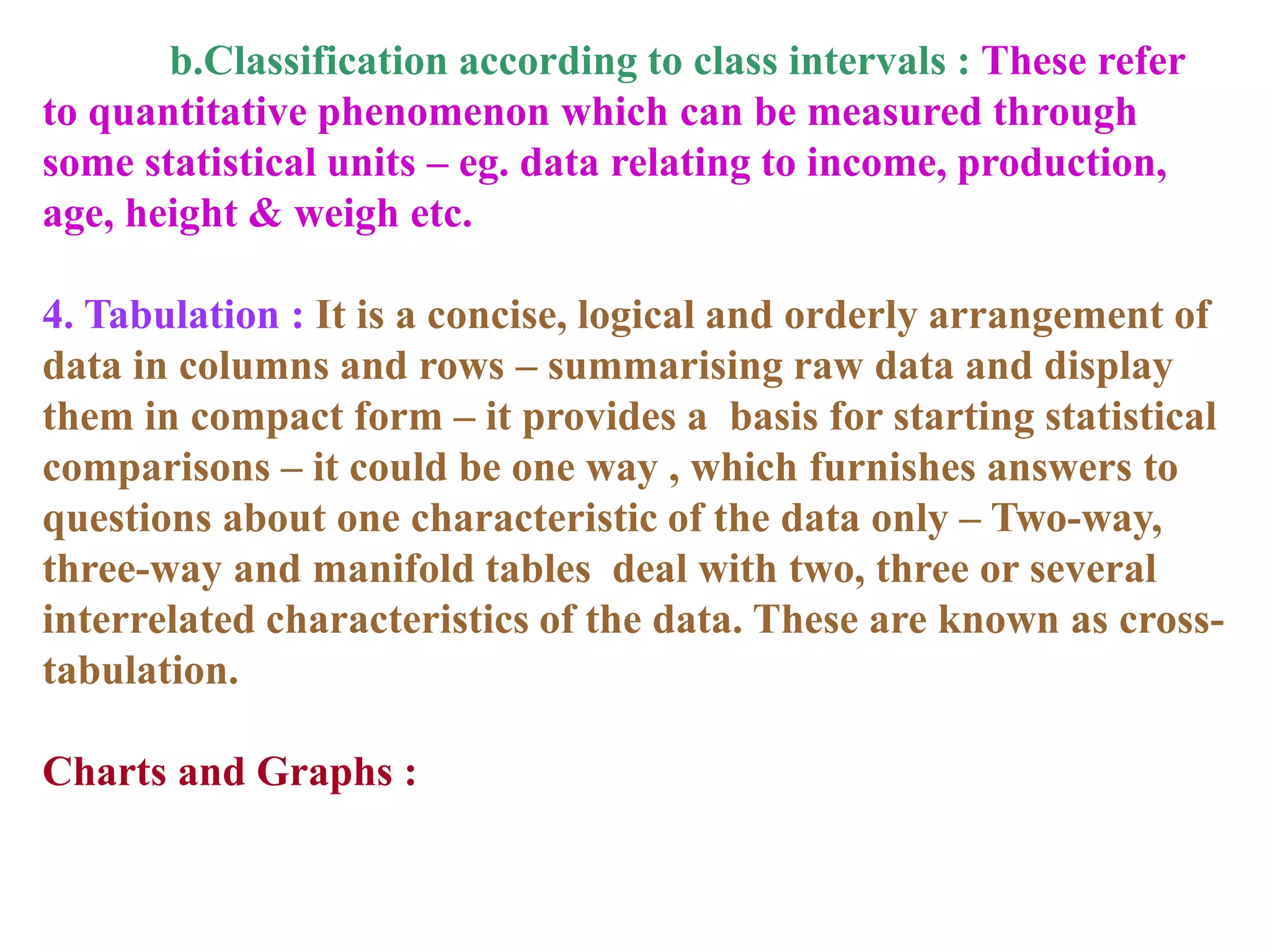 b.Classification according to class intervals : These refer
to quantitative phenomenon which can be measured through
some statistical units – eg. data relating to income, production,
age, height & weigh etc.
4. Tabulation : It is a concise, logical and orderly arrangement of
data in columns and rows – summarising raw data and display
them in compact form – it provides a basis for starting statistical
comparisons – it could be one way , which furnishes answers to
questions about one characteristic of the data only – Two-way,
three-way and manifold tables deal with two, three or several
interrelated characteristics of the data. These are known as cross-
tabulation.
Charts and Graphs :
 