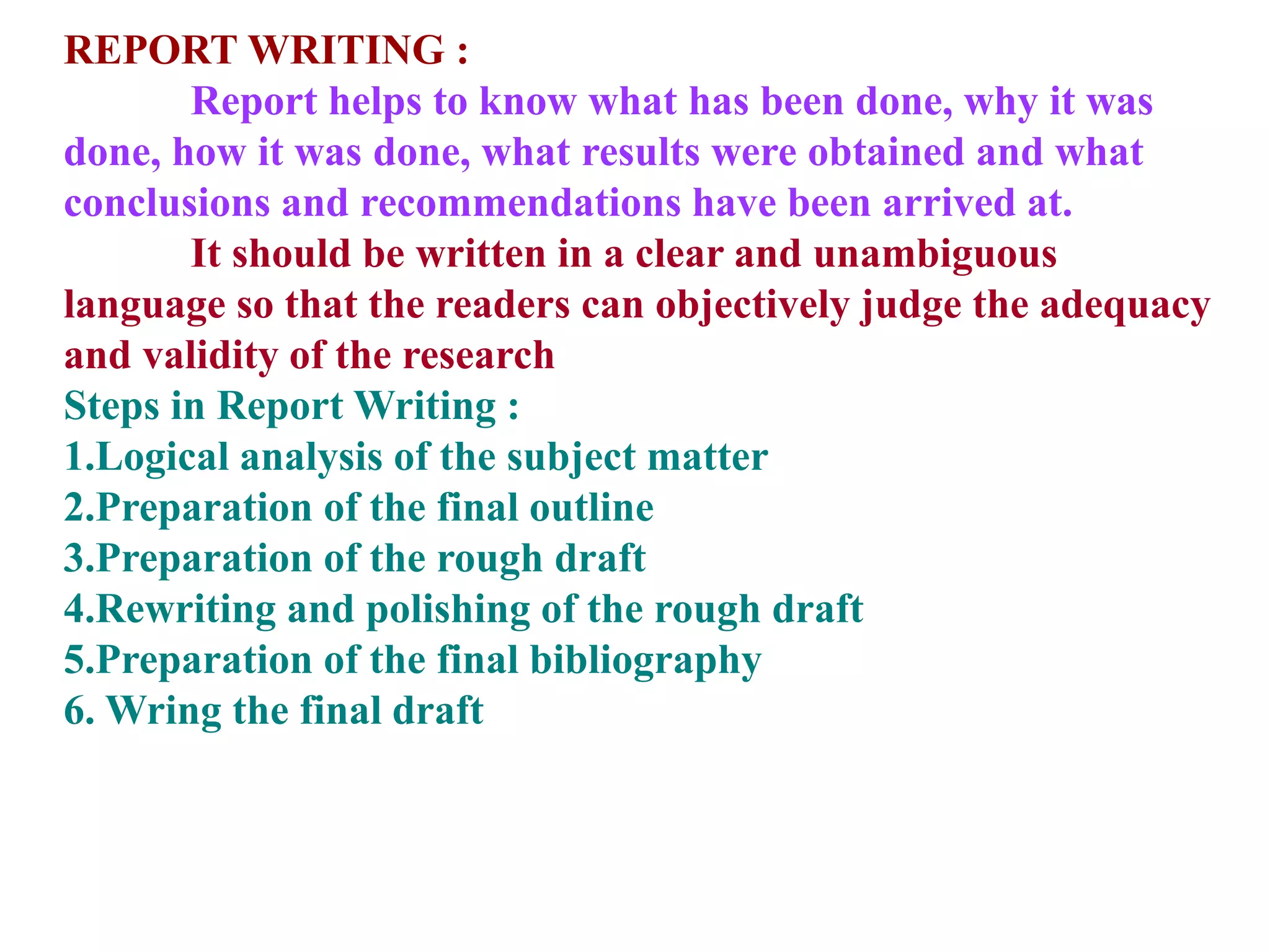 REPORT WRITING :
Report helps to know what has been done, why it was
done, how it was done, what results were obtained and what
conclusions and recommendations have been arrived at.
It should be written in a clear and unambiguous
language so that the readers can objectively judge the adequacy
and validity of the research
Steps in Report Writing :
1.Logical analysis of the subject matter
2.Preparation of the final outline
3.Preparation of the rough draft
4.Rewriting and polishing of the rough draft
5.Preparation of the final bibliography
6. Wring the final draft
 